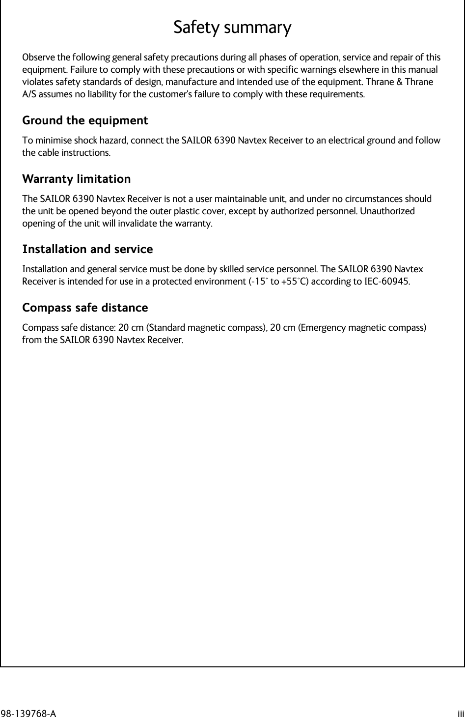 98-139768-A iiiSafety summaryObserve the following general safety precautions during all phases of operation, service and repair of this equipment. Failure to comply with these precautions or with specific warnings elsewhere in this manual violates safety standards of design, manufacture and intended use of the equipment. Thrane &amp; Thrane A/S assumes no liability for the customer&apos;s failure to comply with these requirements.Ground the equipmentTo minimise shock hazard, connect the SAILOR 6390 Navtex Receiver to an electrical ground and follow the cable instructions.Warranty limitationThe SAILOR 6390 Navtex Receiver is not a user maintainable unit, and under no circumstances should the unit be opened beyond the outer plastic cover, except by authorized personnel. Unauthorized opening of the unit will invalidate the warranty.Installation and serviceInstallation and general service must be done by skilled service personnel. The SAILOR 6390 Navtex Receiver is intended for use in a protected environment (-15° to +55°C) according to IEC-60945.Compass safe distanceCompass safe distance: 20 cm (Standard magnetic compass), 20 cm (Emergency magnetic compass) from the SAILOR 6390 Navtex Receiver. 