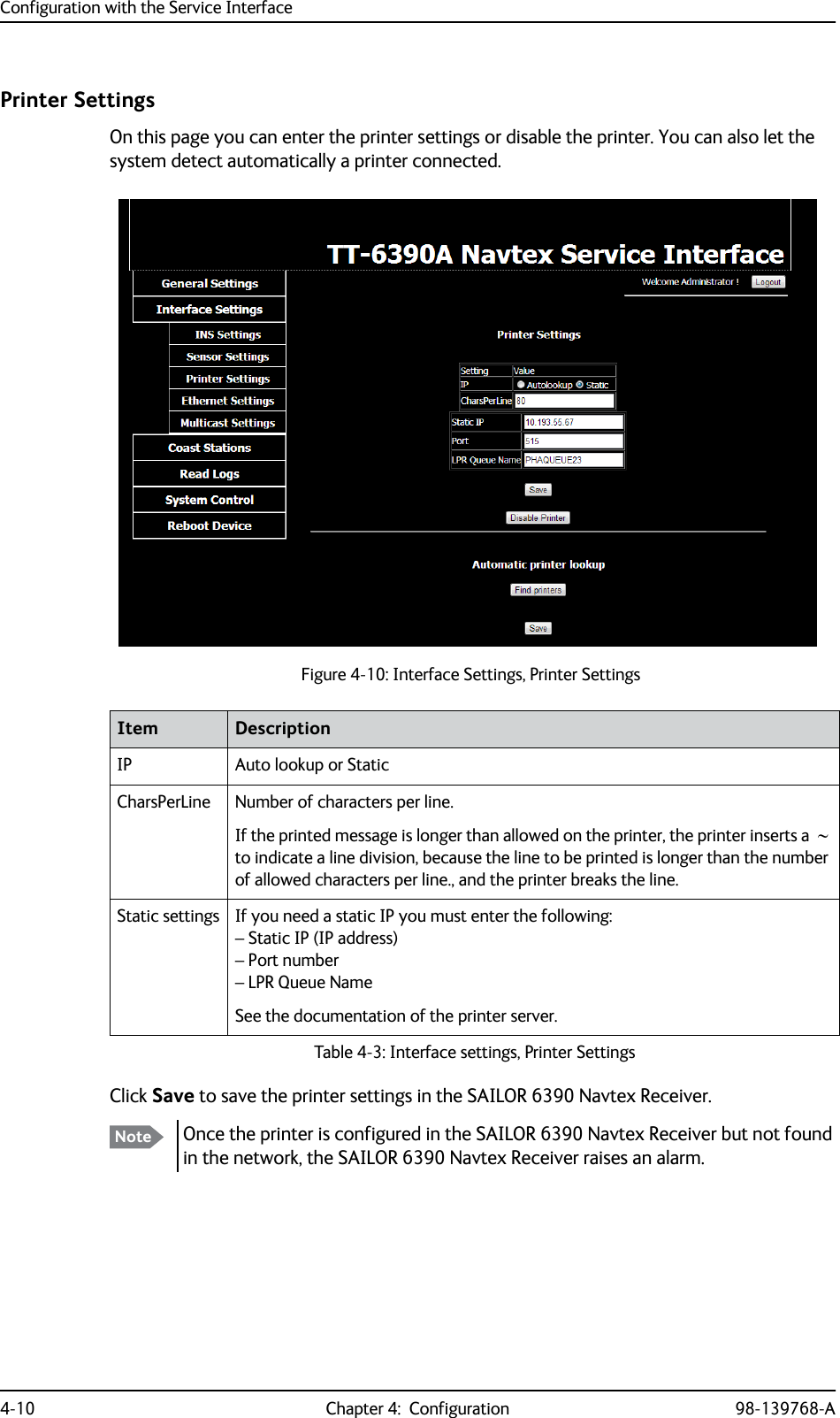 Configuration with the Service Interface4-10 Chapter 4:  Configuration 98-139768-APrinter SettingsOn this page you can enter the printer settings or disable the printer. You can also let the system detect automatically a printer connected.Click Save to save the printer settings in the SAILOR 6390 Navtex Receiver.Figure 4-10: Interface Settings, Printer SettingsItem DescriptionIP Auto lookup or StaticCharsPerLine Number of characters per line. If the printed message is longer than allowed on the printer, the printer inserts a   to indicate a line division, because the line to be printed is longer than the number of allowed characters per line., and the printer breaks the line.Static settings If you need a static IP you must enter the following:– Static IP (IP address)– Port number– LPR Queue NameSee the documentation of the printer server.Table 4-3: Interface settings, Printer SettingsNote Once the printer is configured in the SAILOR 6390 Navtex Receiver but not found in the network, the SAILOR 6390 Navtex Receiver raises an alarm.