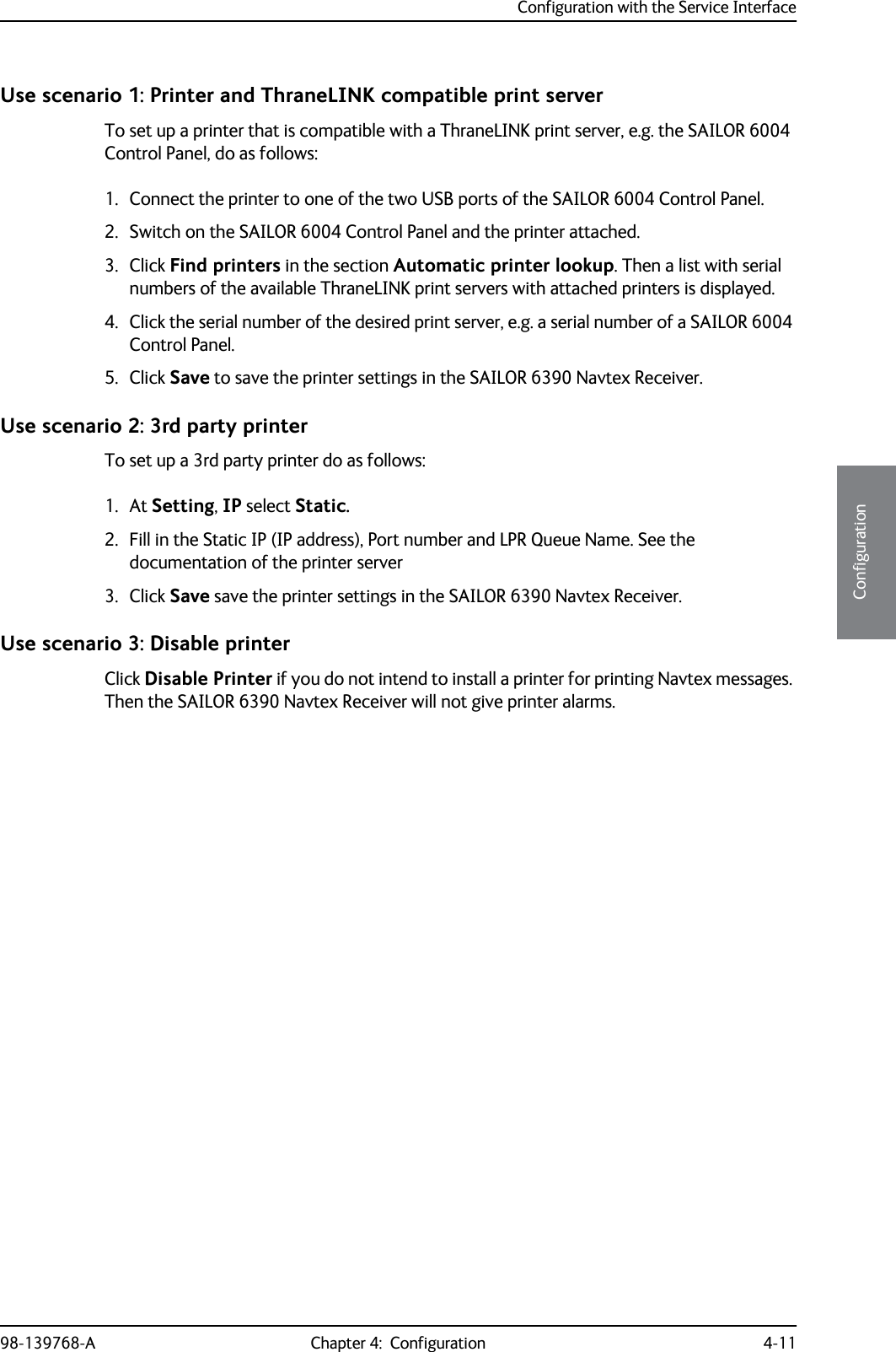 Configuration with the Service Interface98-139768-A Chapter 4:  Configuration 4-114444ConfigurationUse scenario 1: Printer and ThraneLINK compatible print serverTo set up a printer that is compatible with a ThraneLINK print server, e.g. the SAILOR 6004 Control Panel, do as follows:1. Connect the printer to one of the two USB ports of the SAILOR 6004 Control Panel.2. Switch on the SAILOR 6004 Control Panel and the printer attached.3. Click Find printers in the section Automatic printer lookup. Then a list with serial numbers of the available ThraneLINK print servers with attached printers is displayed.4. Click the serial number of the desired print server, e.g. a serial number of a SAILOR 6004 Control Panel.5. Click Save to save the printer settings in the SAILOR 6390 Navtex Receiver.Use scenario 2: 3rd party printerTo set up a 3rd party printer do as follows:1. At Setting, IP select Static.2. Fill in the Static IP (IP address), Port number and LPR Queue Name. See the documentation of the printer server3. Click Save save the printer settings in the SAILOR 6390 Navtex Receiver.Use scenario 3: Disable printerClick Disable Printer if you do not intend to install a printer for printing Navtex messages. Then the SAILOR 6390 Navtex Receiver will not give printer alarms.