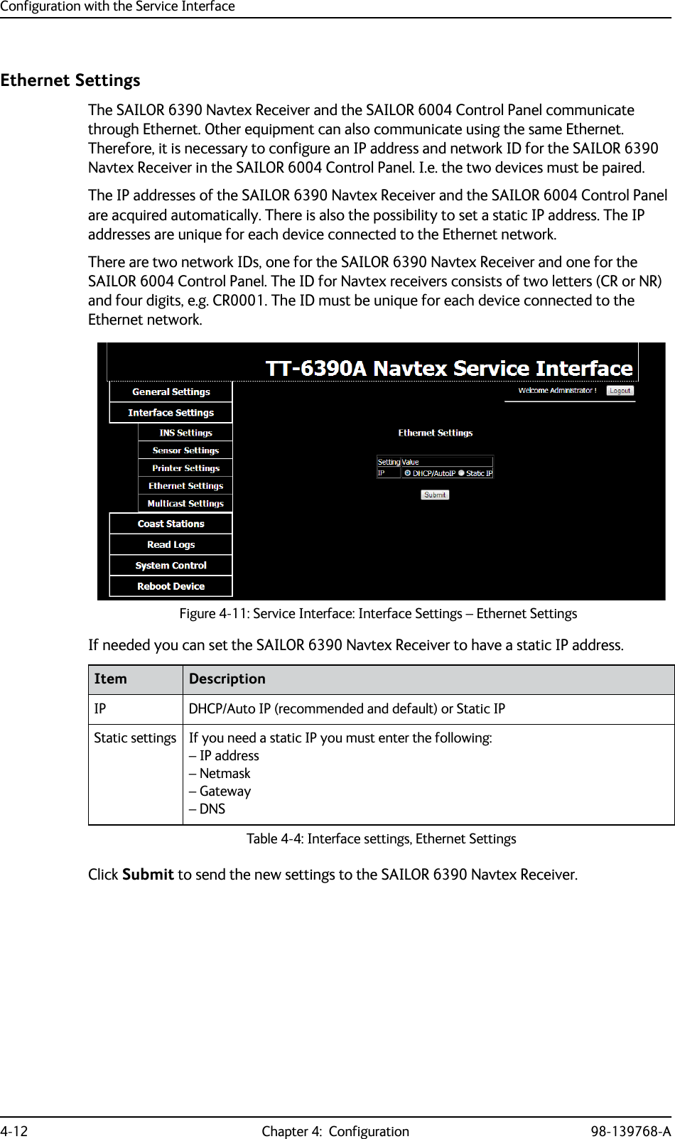 Configuration with the Service Interface4-12 Chapter 4:  Configuration 98-139768-AEthernet SettingsThe SAILOR 6390 Navtex Receiver and the SAILOR 6004 Control Panel communicate through Ethernet. Other equipment can also communicate using the same Ethernet. Therefore, it is necessary to configure an IP address and network ID for the SAILOR 6390 Navtex Receiver in the SAILOR 6004 Control Panel. I.e. the two devices must be paired. The IP addresses of the SAILOR 6390 Navtex Receiver and the SAILOR 6004 Control Panel are acquired automatically. There is also the possibility to set a static IP address. The IP addresses are unique for each device connected to the Ethernet network.There are two network IDs, one for the SAILOR 6390 Navtex Receiver and one for the SAILOR 6004 Control Panel. The ID for Navtex receivers consists of two letters (CR or NR) and four digits, e.g. CR0001. The ID must be unique for each device connected to the Ethernet network. If needed you can set the SAILOR 6390 Navtex Receiver to have a static IP address.Click Submit to send the new settings to the SAILOR 6390 Navtex Receiver.Figure 4-11: Service Interface: Interface Settings – Ethernet SettingsItem DescriptionIP DHCP/Auto IP (recommended and default) or Static IPStatic settings If you need a static IP you must enter the following:– IP address– Netmask– Gateway– DNSTable 4-4: Interface settings, Ethernet Settings