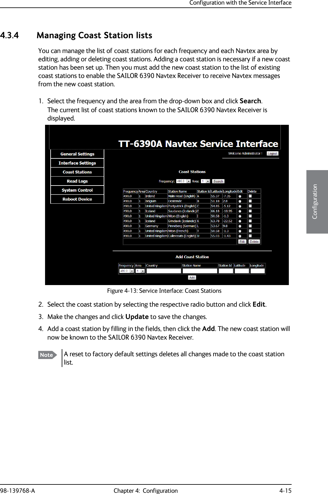 Configuration with the Service Interface98-139768-A Chapter 4:  Configuration 4-154444Configuration4.3.4 Managing Coast Station listsYou can manage the list of coast stations for each frequency and each Navtex area by editing, adding or deleting coast stations. Adding a coast station is necessary if a new coast station has been set up. Then you must add the new coast station to the list of existing coast stations to enable the SAILOR 6390 Navtex Receiver to receive Navtex messages from the new coast station.1. Select the frequency and the area from the drop-down box and click Search. The current list of coast stations known to the SAILOR 6390 Navtex Receiver is displayed.2. Select the coast station by selecting the respective radio button and click Edit.3. Make the changes and click Update to save the changes.4. Add a coast station by filling in the fields, then click the Add. The new coast station will now be known to the SAILOR 6390 Navtex Receiver.Figure 4-13: Service Interface: Coast StationsNote A reset to factory default settings deletes all changes made to the coast station list.