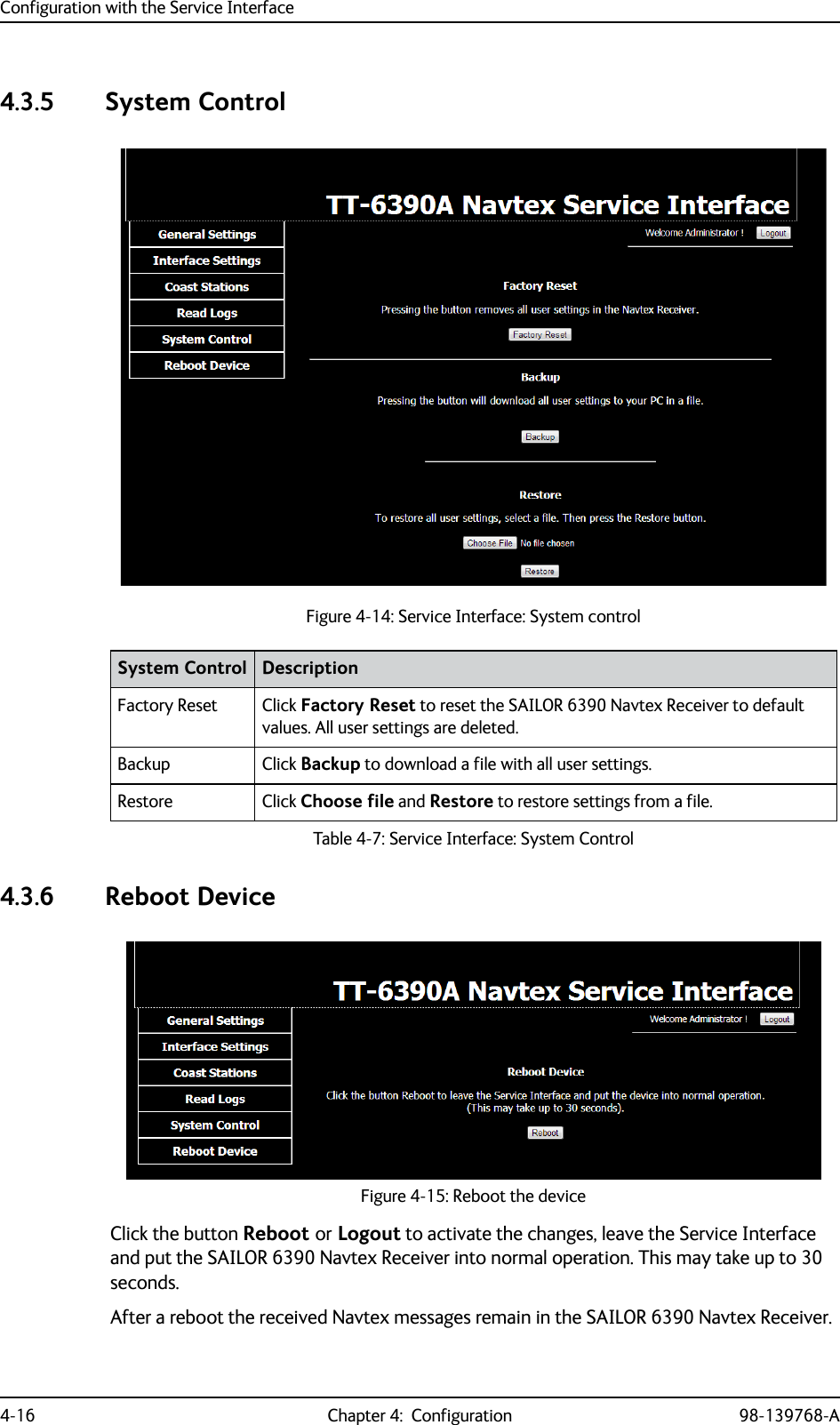 Configuration with the Service Interface4-16 Chapter 4:  Configuration 98-139768-A4.3.5 System Control4.3.6 Reboot DeviceClick the button Reboot or Logout to activate the changes, leave the Service Interface and put the SAILOR 6390 Navtex Receiver into normal operation. This may take up to 30 seconds.After a reboot the received Navtex messages remain in the SAILOR 6390 Navtex Receiver.Figure 4-14: Service Interface: System controlSystem Control DescriptionFactory Reset Click Factory Reset to reset the SAILOR 6390 Navtex Receiver to default values. All user settings are deleted.Backup Click Backup to download a file with all user settings.Restore Click Choose file and Restore to restore settings from a file.Table 4-7: Service Interface: System ControlFigure 4-15: Reboot the device