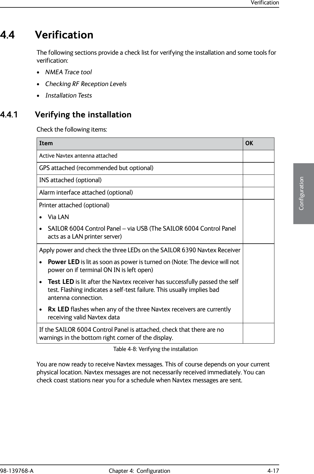 Verification98-139768-A Chapter 4:  Configuration 4-174444Configuration4.4 VerificationThe following sections provide a check list for verifying the installation and some tools for verification:•NMEA Trace tool•Checking RF Reception Levels•Installation Tests4.4.1 Verifying the installationCheck the following items:You are now ready to receive Navtex messages. This of course depends on your current physical location. Navtex messages are not necessarily received immediately. You can check coast stations near you for a schedule when Navtex messages are sent.Item OKActive Navtex antenna attachedGPS attached (recommended but optional)INS attached (optional)Alarm interface attached (optional)Printer attached (optional)• Via LAN• SAILOR 6004 Control Panel – via USB (The SAILOR 6004 Control Panel acts as a LAN printer server)Apply power and check the three LEDs on the SAILOR 6390 Navtex Receiver•Power LED is lit as soon as power is turned on (Note: The device will not power on if terminal ON IN is left open)•Test LED is lit after the Navtex receiver has successfully passed the self test. Flashing indicates a self-test failure. This usually implies bad antenna connection.•Rx LED flashes when any of the three Navtex receivers are currently receiving valid Navtex dataIf the SAILOR 6004 Control Panel is attached, check that there are no warnings in the bottom right corner of the display.Table 4-8: Verifying the installation