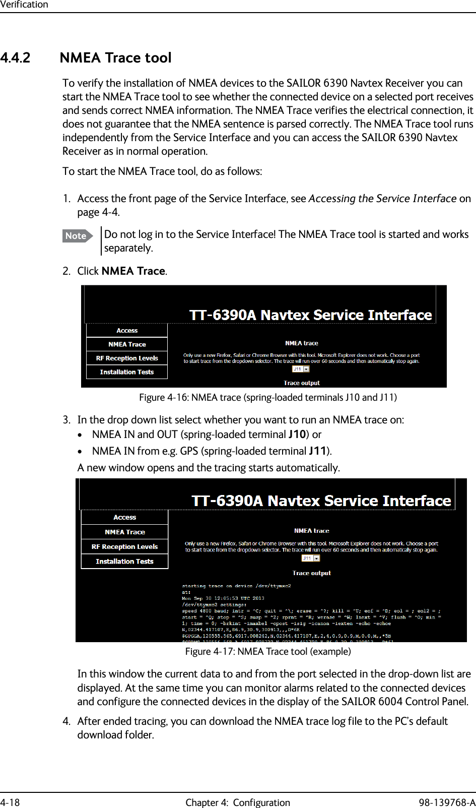 Verification4-18 Chapter 4:  Configuration 98-139768-A4.4.2 NMEA Trace toolTo verify the installation of NMEA devices to the SAILOR 6390 Navtex Receiver you can start the NMEA Trace tool to see whether the connected device on a selected port receives and sends correct NMEA information. The NMEA Trace verifies the electrical connection, it does not guarantee that the NMEA sentence is parsed correctly. The NMEA Trace tool runs independently from the Service Interface and you can access the SAILOR 6390 Navtex Receiver as in normal operation.To start the NMEA Trace tool, do as follows:1. Access the front page of the Service Interface, see Accessing the Service Interface on page 4-4.2. Click NMEA Trace.3. In the drop down list select whether you want to run an NMEA trace on:• NMEA IN and OUT (spring-loaded terminal J10) or • NMEA IN from e.g. GPS (spring-loaded terminal J11). A new window opens and the tracing starts automatically.In this window the current data to and from the port selected in the drop-down list are displayed. At the same time you can monitor alarms related to the connected devices and configure the connected devices in the display of the SAILOR 6004 Control Panel.4. After ended tracing, you can download the NMEA trace log file to the PC’s default download folder.Note Do not log in to the Service Interface! The NMEA Trace tool is started and works separately.Figure 4-16: NMEA trace (spring-loaded terminals J10 and J11)Figure 4-17: NMEA Trace tool (example)