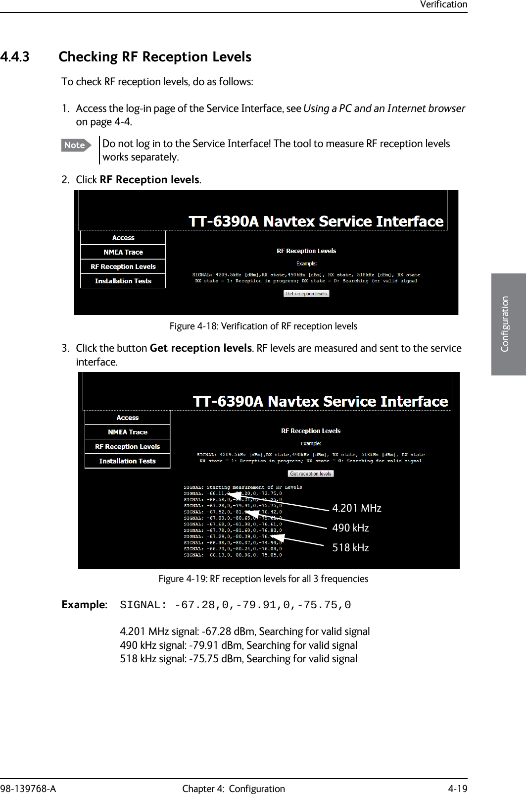 Verification98-139768-A Chapter 4:  Configuration 4-194444Configuration4.4.3 Checking RF Reception LevelsTo check RF reception levels, do as follows:1. Access the log-in page of the Service Interface, see Using a PC and an Internet browser on page 4-4.2. Click RF Reception levels.3. Click the button Get reception levels. RF levels are measured and sent to the service interface. Example: SIGNAL: -67.28,0,-79.91,0,-75.75,04.201 MHz signal: -67.28 dBm, Searching for valid signal490 kHz signal: -79.91 dBm, Searching for valid signal518 kHz signal: -75.75 dBm, Searching for valid signalNote Do not log in to the Service Interface! The tool to measure RF reception levels works separately.Figure 4-18: Verification of RF reception levelsFigure 4-19: RF reception levels for all 3 frequencies4.201 MHz490 kHz518 kHz