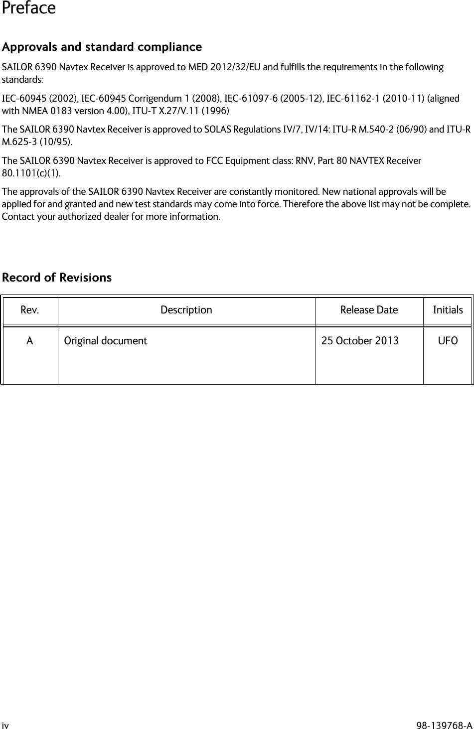 iv 98-139768-APrefaceApprovals and standard complianceSAILOR 6390 Navtex Receiver is approved to MED 2012/32/EU and fulfills the requirements in the following standards:IEC-60945 (2002), IEC-60945 Corrigendum 1 (2008), IEC-61097-6 (2005-12), IEC-61162-1 (2010-11) (aligned with NMEA 0183 version 4.00), ITU-T X.27/V.11 (1996)The SAILOR 6390 Navtex Receiver is approved to SOLAS Regulations IV/7, IV/14: ITU-R M.540-2 (06/90) and ITU-R M.625-3 (10/95).The SAILOR 6390 Navtex Receiver is approved to FCC Equipment class: RNV, Part 80 NAVTEX Receiver 80.1101(c)(1).The approvals of the SAILOR 6390 Navtex Receiver are constantly monitored. New national approvals will be applied for and granted and new test standards may come into force. Therefore the above list may not be complete. Contact your authorized dealer for more information.Record of RevisionsRev. Description Release Date InitialsA Original document 25 October 2013 UFO