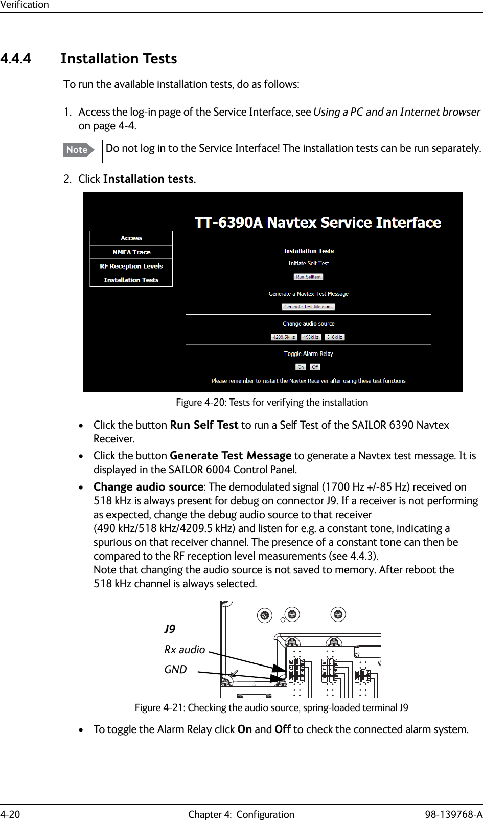 Verification4-20 Chapter 4:  Configuration 98-139768-A4.4.4 Installation TestsTo run the available installation tests, do as follows:1. Access the log-in page of the Service Interface, see Using a PC and an Internet browser on page 4-4.2. Click Installation tests.• Click the button Run Self Test to run a Self Test of the SAILOR 6390 Navtex Receiver.• Click the button Generate Test Message to generate a Navtex test message. It is displayed in the SAILOR 6004 Control Panel.•Change audio source: The demodulated signal (1700 Hz +/-85 Hz) received on 518 kHz is always present for debug on connector J9. If a receiver is not performing as expected, change the debug audio source to that receiver (490 kHz/518 kHz/4209.5 kHz) and listen for e.g. a constant tone, indicating a spurious on that receiver channel. The presence of a constant tone can then be compared to the RF reception level measurements (see 4.4.3).Note that changing the audio source is not saved to memory. After reboot the 518 kHz channel is always selected.• To toggle the Alarm Relay click On and Off to check the connected alarm system.Note Do not log in to the Service Interface! The installation tests can be run separately.Figure 4-20: Tests for verifying the installationFigure 4-21: Checking the audio source, spring-loaded terminal J9J9Rx audioGND