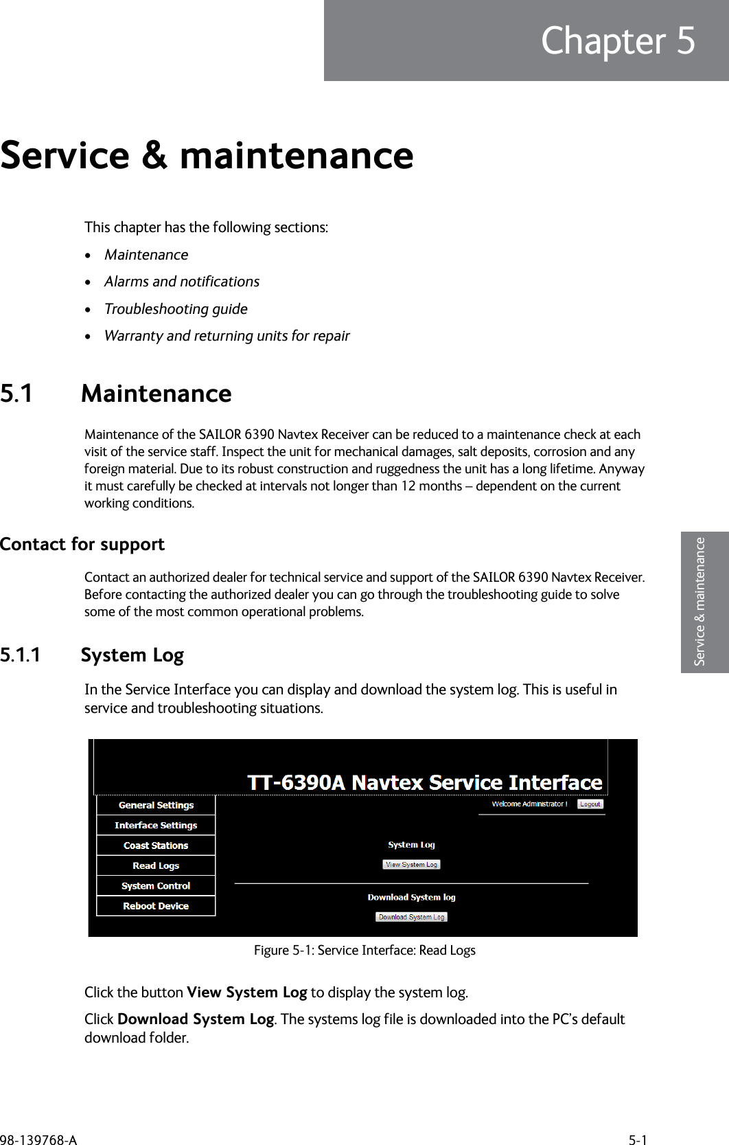 98-139768-A 5-1Chapter 55555Service &amp; maintenanceService &amp; maintenance 5This chapter has the following sections:•Maintenance•Alarms and notifications•Troubleshooting guide•Warranty and returning units for repair5.1 MaintenanceMaintenance of the SAILOR 6390 Navtex Receiver can be reduced to a maintenance check at each visit of the service staff. Inspect the unit for mechanical damages, salt deposits, corrosion and any foreign material. Due to its robust construction and ruggedness the unit has a long lifetime. Anyway it must carefully be checked at intervals not longer than 12 months – dependent on the current working conditions.Contact for supportContact an authorized dealer for technical service and support of the SAILOR 6390 Navtex Receiver. Before contacting the authorized dealer you can go through the troubleshooting guide to solve some of the most common operational problems.5.1.1 System LogIn the Service Interface you can display and download the system log. This is useful in service and troubleshooting situations.Click the button View System Log to display the system log.Click Download System Log. The systems log file is downloaded into the PC’s default download folder.Figure 5-1: Service Interface: Read Logs