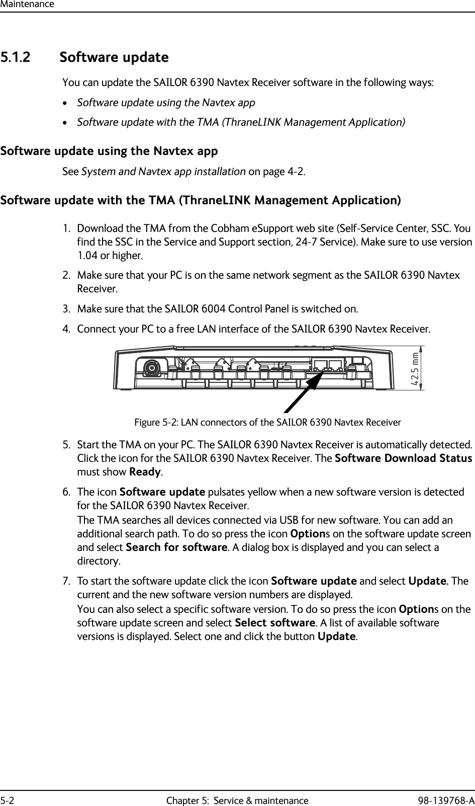 Maintenance5-2 Chapter 5:  Service &amp; maintenance 98-139768-A5.1.2 Software updateYou can update the SAILOR 6390 Navtex Receiver software in the following ways:•Software update using the Navtex app•Software update with the TMA (ThraneLINK Management Application)Software update using the Navtex appSee System and Navtex app installation on page 4-2.Software update with the TMA (ThraneLINK Management Application)1. Download the TMA from the Cobham eSupport web site (Self-Service Center, SSC. You find the SSC in the Service and Support section, 24-7 Service). Make sure to use version 1.04 or higher.2. Make sure that your PC is on the same network segment as the SAILOR 6390 Navtex Receiver.3. Make sure that the SAILOR 6004 Control Panel is switched on. 4. Connect your PC to a free LAN interface of the SAILOR 6390 Navtex Receiver.5. Start the TMA on your PC. The SAILOR 6390 Navtex Receiver is automatically detected. Click the icon for the SAILOR 6390 Navtex Receiver. The Software Download Status must show Ready.6. The icon Software update pulsates yellow when a new software version is detected for the SAILOR 6390 Navtex Receiver.The TMA searches all devices connected via USB for new software. You can add an additional search path. To do so press the icon Options on the software update screen and select Search for software. A dialog box is displayed and you can select a directory.7. To start the software update click the icon Software update and select Update. The current and the new software version numbers are displayed.You can also select a specific software version. To do so press the icon Options on the software update screen and select Select software. A list of available software versions is displayed. Select one and click the button Update.Figure 5-2: LAN connectors of the SAILOR 6390 Navtex Receiver42.5 mm