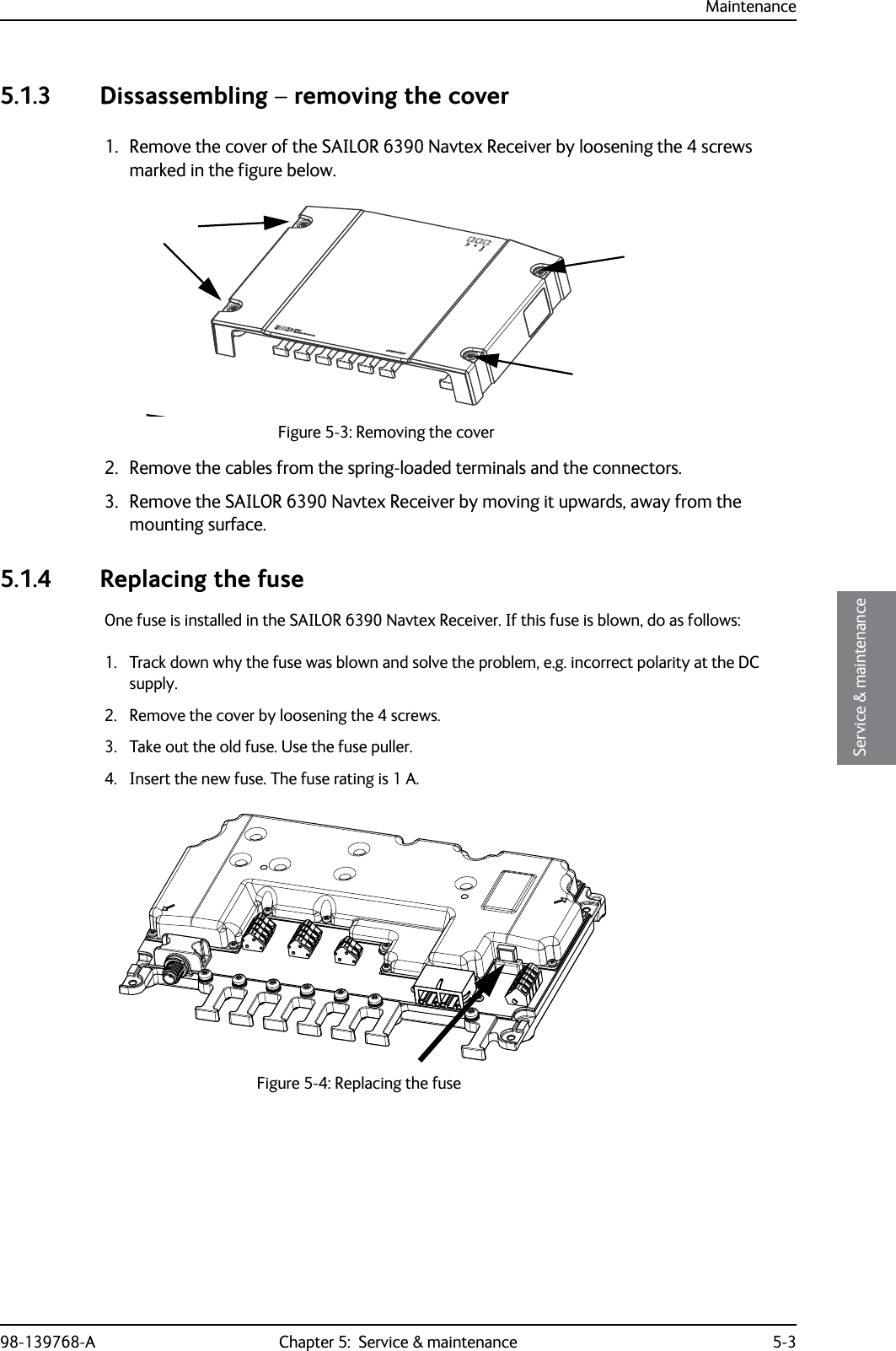 Maintenance98-139768-A Chapter 5:  Service &amp; maintenance 5-35555Service &amp; maintenance5.1.3 Dissassembling – removing the cover1. Remove the cover of the SAILOR 6390 Navtex Receiver by loosening the 4 screws marked in the figure below.2. Remove the cables from the spring-loaded terminals and the connectors.3. Remove the SAILOR 6390 Navtex Receiver by moving it upwards, away from the mounting surface.5.1.4 Replacing the fuseOne fuse is installed in the SAILOR 6390 Navtex Receiver. If this fuse is blown, do as follows:1. Track down why the fuse was blown and solve the problem, e.g. incorrect polarity at the DC supply.2. Remove the cover by loosening the 4 screws.3. Take out the old fuse. Use the fuse puller.4. Insert the new fuse. The fuse rating is 1 A.Figure 5-3: Removing the coverFigure 5-4: Replacing the fuse