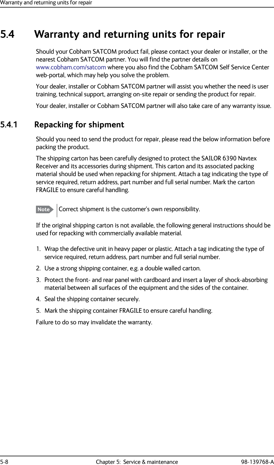 Warranty and returning units for repair5-8 Chapter 5:  Service &amp; maintenance 98-139768-A5.4 Warranty and returning units for repairShould your Cobham SATCOM product fail, please contact your dealer or installer, or the nearest Cobham SATCOM partner. You will find the partner details on www.cobham.com/satcom where you also find the Cobham SATCOM Self Service Center web-portal, which may help you solve the problem.Your dealer, installer or Cobham SATCOM partner will assist you whether the need is user training, technical support, arranging on-site repair or sending the product for repair.Your dealer, installer or Cobham SATCOM partner will also take care of any warranty issue. 5.4.1 Repacking for shipmentShould you need to send the product for repair, please read the below information before packing the product.The shipping carton has been carefully designed to protect the SAILOR 6390 Navtex Receiver and its accessories during shipment. This carton and its associated packing material should be used when repacking for shipment. Attach a tag indicating the type of service required, return address, part number and full serial number. Mark the carton FRAGILE to ensure careful handling.If the original shipping carton is not available, the following general instructions should be used for repacking with commercially available material.1. Wrap the defective unit in heavy paper or plastic. Attach a tag indicating the type of service required, return address, part number and full serial number.2. Use a strong shipping container, e.g. a double walled carton.3. Protect the front- and rear panel with cardboard and insert a layer of shock-absorbing material between all surfaces of the equipment and the sides of the container.4. Seal the shipping container securely.5. Mark the shipping container FRAGILE to ensure careful handling.Failure to do so may invalidate the warranty. Note Correct shipment is the customer’s own responsibility.