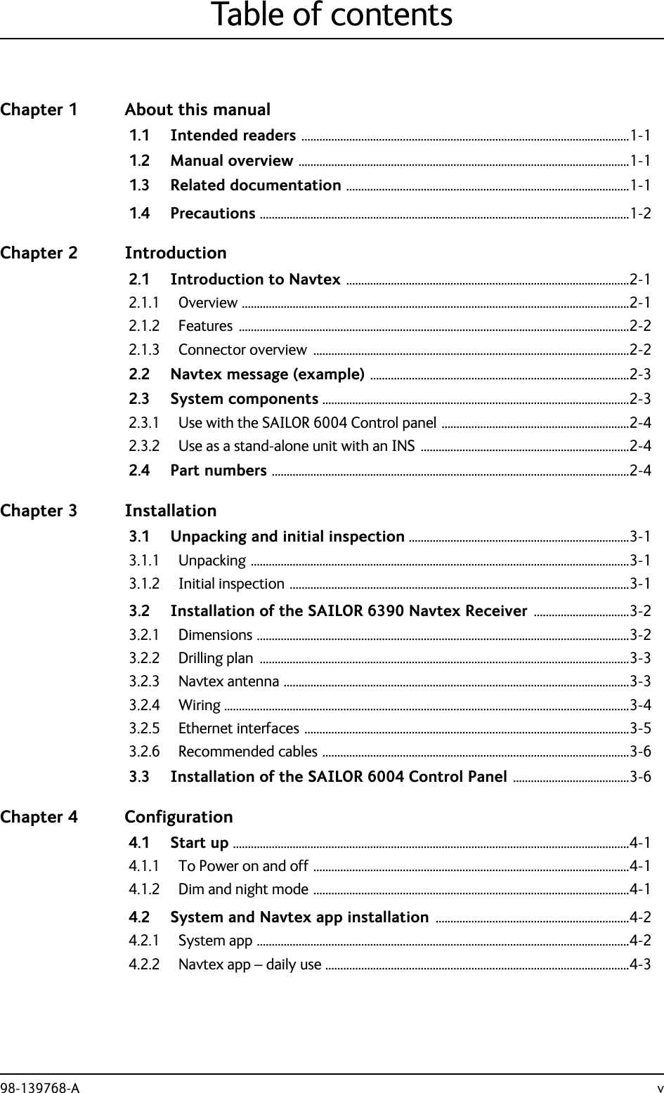 98-139768-A vTable of contentsChapter 1 About this manual1.1 Intended readers ..............................................................................................................1-11.2 Manual overview ...............................................................................................................1-11.3 Related documentation ...............................................................................................1-11.4 Precautions ............................................................................................................................1-2Chapter 2 Introduction2.1 Introduction to Navtex ...............................................................................................2-12.1.1 Overview ..................................................................................................................................2-12.1.2 Features ...................................................................................................................................2-22.1.3 Connector overview  ..........................................................................................................2-22.2 Navtex message (example) .......................................................................................2-32.3 System components .......................................................................................................2-32.3.1 Use with the SAILOR 6004 Control panel ...............................................................2-42.3.2 Use as a stand-alone unit with an INS ......................................................................2-42.4 Part numbers ........................................................................................................................2-4Chapter 3 Installation3.1 Unpacking and initial inspection ..........................................................................3-13.1.1 Unpacking ...............................................................................................................................3-13.1.2 Initial inspection ..................................................................................................................3-13.2 Installation of the SAILOR 6390 Navtex Receiver ................................3-23.2.1 Dimensions .............................................................................................................................3-23.2.2 Drilling plan  ............................................................................................................................3-33.2.3 Navtex antenna ....................................................................................................................3-33.2.4 Wiring ........................................................................................................................................3-43.2.5 Ethernet interfaces .............................................................................................................3-53.2.6 Recommended cables .......................................................................................................3-63.3 Installation of the SAILOR 6004 Control Panel .......................................3-6Chapter 4 Configuration4.1 Start up .....................................................................................................................................4-14.1.1 To Power on and off ..........................................................................................................4-14.1.2 Dim and night mode ..........................................................................................................4-14.2 System and Navtex app installation .................................................................4-24.2.1 System app .............................................................................................................................4-24.2.2 Navtex app – daily use ......................................................................................................4-3