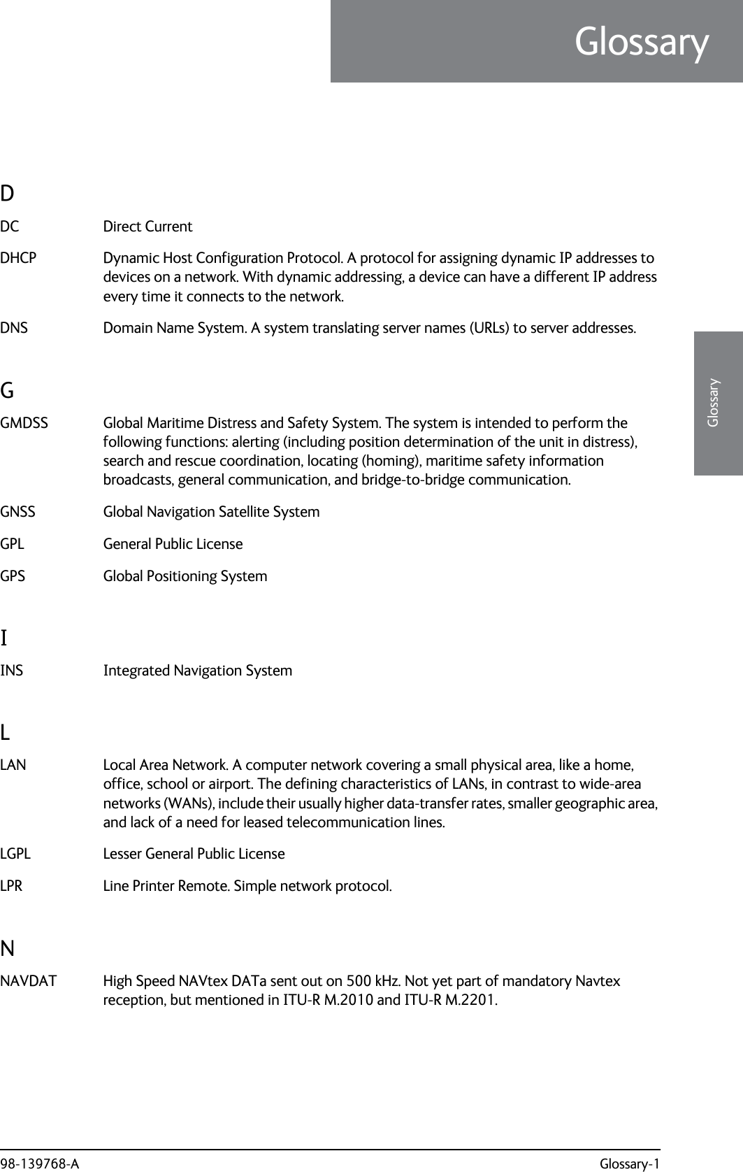 98-139768-A Glossary-13333GlossaryGlossaryGlossary 3DDC Direct Current DHCP Dynamic Host Configuration Protocol. A protocol for assigning dynamic IP addresses to devices on a network. With dynamic addressing, a device can have a different IP address every time it connects to the network. DNS Domain Name System. A system translating server names (URLs) to server addresses. GGMDSS Global Maritime Distress and Safety System. The system is intended to perform the following functions: alerting (including position determination of the unit in distress), search and rescue coordination, locating (homing), maritime safety information broadcasts, general communication, and bridge-to-bridge communication. GNSS Global Navigation Satellite System GPL General Public License GPS Global Positioning System IINS Integrated Navigation System LLAN Local Area Network. A computer network covering a small physical area, like a home, office, school or airport. The defining characteristics of LANs, in contrast to wide-area networks (WANs), include their usually higher data-transfer rates, smaller geographic area, and lack of a need for leased telecommunication lines. LGPL Lesser General Public License LPR Line Printer Remote. Simple network protocol. NNAVDAT High Speed NAVtex DATa sent out on 500 kHz. Not yet part of mandatory Navtex reception, but mentioned in ITU-R M.2010 and ITU-R M.2201. 