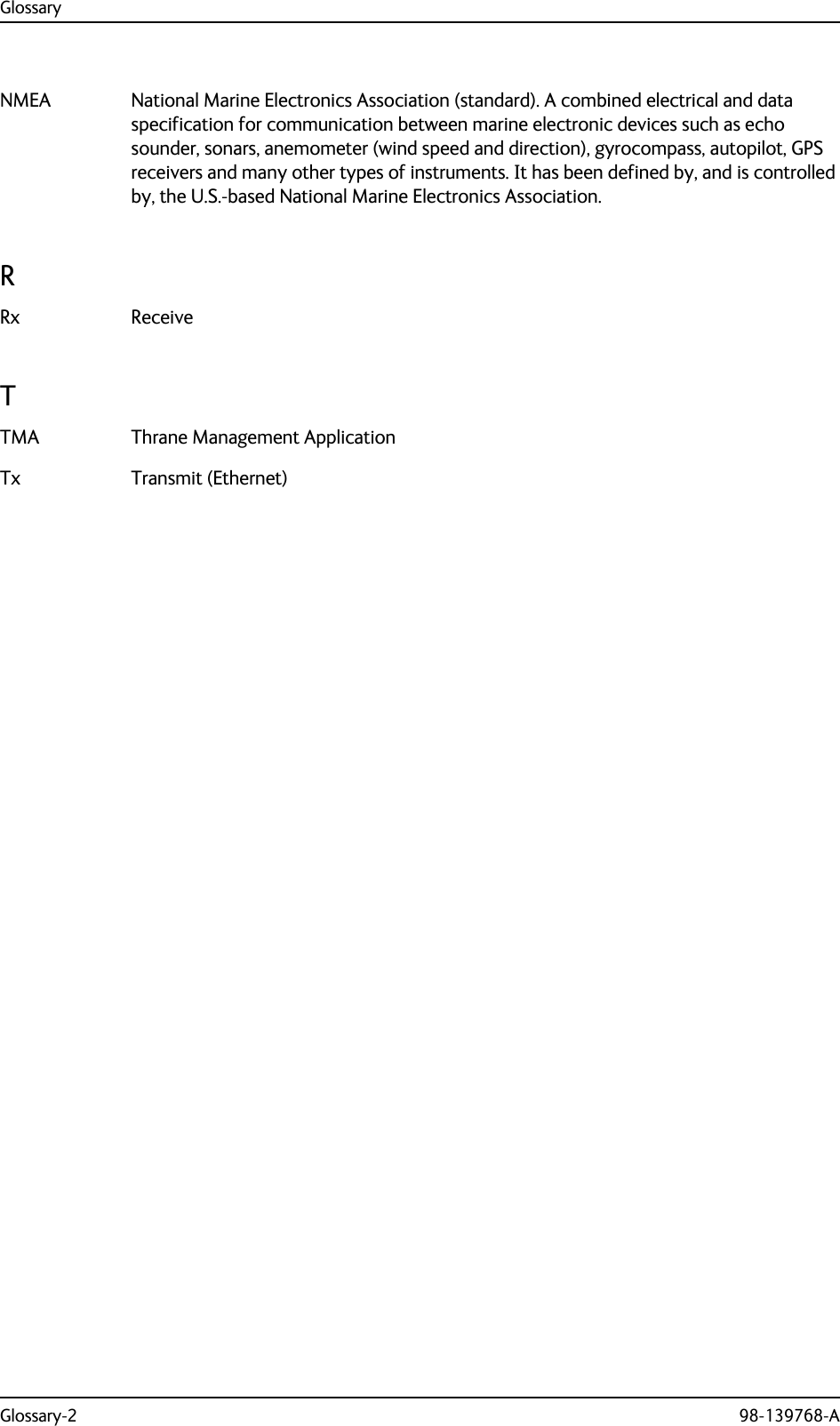 GlossaryGlossary-2 98-139768-ANMEA National Marine Electronics Association (standard). A combined electrical and data specification for communication between marine electronic devices such as echo sounder, sonars, anemometer (wind speed and direction), gyrocompass, autopilot, GPS receivers and many other types of instruments. It has been defined by, and is controlled by, the U.S.-based National Marine Electronics Association. RRx Receive TTMA Thrane Management Application Tx Transmit (Ethernet) 