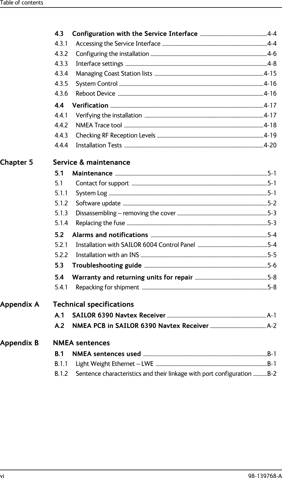 Table of contentsvi 98-139768-A4.3 Configuration with the Service Interface .....................................................4-44.3.1 Accessing the Service Interface ...................................................................................4-44.3.2 Configuring the installation ............................................................................................4-64.3.3 Interface settings ................................................................................................................4-84.3.4 Managing Coast Station lists ......................................................................................4-154.3.5 System Control ..................................................................................................................4-164.3.6 Reboot Device  ...................................................................................................................4-164.4 Verification .........................................................................................................................4-174.4.1 Verifying the installation  ..............................................................................................4-174.4.2 NMEA Trace tool ..............................................................................................................4-184.4.3 Checking RF Reception Levels ....................................................................................4-194.4.4 Installation Tests ..............................................................................................................4-20Chapter 5 Service &amp; maintenance5.1 Maintenance ........................................................................................................................5-15.1 Contact for support  ...........................................................................................................5-15.1.1 System Log .............................................................................................................................5-15.1.2 Software update ..................................................................................................................5-25.1.3 Dissassembling – removing the cover .......................................................................5-35.1.4 Replacing the fuse ...............................................................................................................5-35.2 Alarms and notifications ............................................................................................5-45.2.1 Installation with SAILOR 6004 Control Panel  .......................................................5-45.2.2 Installation with an INS ....................................................................................................5-55.3 Troubleshooting guide .................................................................................................5-65.4 Warranty and returning units for repair .........................................................5-85.4.1 Repacking for shipment  ...................................................................................................5-8Appendix A Technical specificationsA.1 SAILOR 6390 Navtex Receiver .............................................................................. A-1A.2 NMEA PCB in SAILOR 6390 Navtex Receiver ............................................ A-2Appendix B NMEA sentencesB.1 NMEA sentences used ..................................................................................................B-1B.1.1 Light Weight Ethernet – LWE ........................................................................................B-1B.1.2 Sentence characteristics and their linkage with port configuration ...........B-2