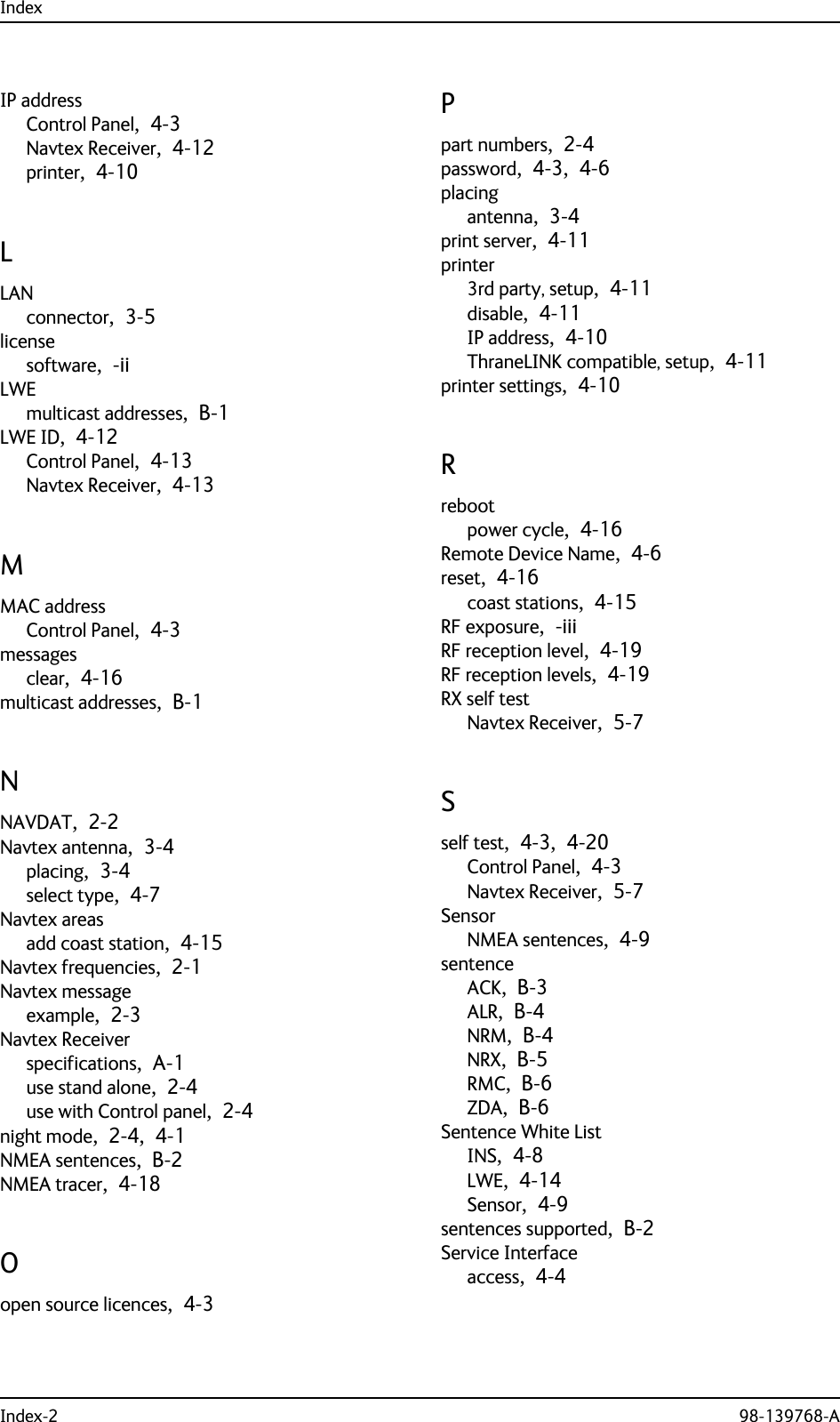 IndexIndex-2 98-139768-AIP addressControl Panel,  4-3Navtex Receiver,  4-12printer,  4-10LLANconnector,  3-5licensesoftware,  -iiLWEmulticast addresses,  B-1LWE ID,  4-12Control Panel,  4-13Navtex Receiver,  4-13MMAC addressControl Panel,  4-3messagesclear,  4-16multicast addresses,  B-1NNAVDAT,  2-2Navtex antenna,  3-4placing,  3-4select type,  4-7Navtex areasadd coast station,  4-15Navtex frequencies,  2-1Navtex messageexample,  2-3Navtex Receiverspecifications,  A-1use stand alone,  2-4use with Control panel,  2-4night mode,  2-4,  4-1NMEA sentences,  B-2NMEA tracer,  4-18Oopen source licences,  4-3Ppart numbers,  2-4password,  4-3,  4-6placingantenna,  3-4print server,  4-11printer3rd party, setup,  4-11disable,  4-11IP address,  4-10ThraneLINK compatible, setup,  4-11printer settings,  4-10Rrebootpower cycle,  4-16Remote Device Name,  4-6reset,  4-16coast stations,  4-15RF exposure,  -iiiRF reception level,  4-19RF reception levels,  4-19RX self testNavtex Receiver,  5-7Sself test,  4-3,  4-20Control Panel,  4-3Navtex Receiver,  5-7SensorNMEA sentences,  4-9sentenceACK,  B-3ALR,  B-4NRM,  B-4NRX,  B-5RMC,  B-6ZDA,  B-6Sentence White ListINS,  4-8LWE,  4-14Sensor,  4-9sentences supported,  B-2Service Interfaceaccess,  4-4