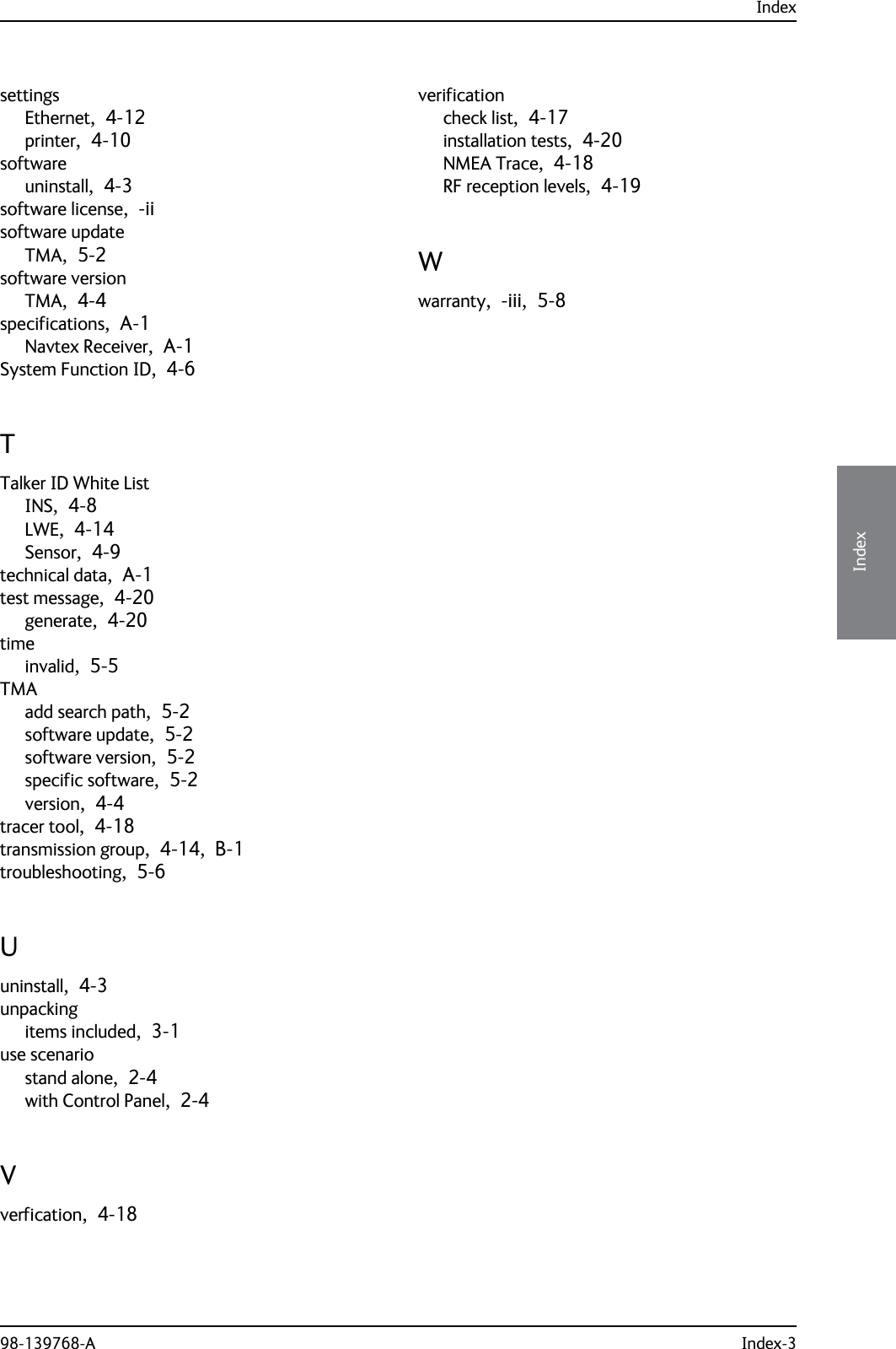 Index98-139768-A Index-34444IndexsettingsEthernet,  4-12printer,  4-10softwareuninstall,  4-3software license,  -iisoftware updateTMA,  5-2software versionTMA,  4-4specifications,  A-1Navtex Receiver,  A-1System Function ID,  4-6TTalker ID White ListINS,  4-8LWE,  4-14Sensor,  4-9technical data,  A-1test message,  4-20generate,  4-20timeinvalid,  5-5TMAadd search path,  5-2software update,  5-2software version,  5-2specific software,  5-2version,  4-4tracer tool,  4-18transmission group,  4-14,  B-1troubleshooting,  5-6Uuninstall,  4-3unpackingitems included,  3-1use scenariostand alone,  2-4with Control Panel,  2-4Vverfication,  4-18verificationcheck list,  4-17installation tests,  4-20NMEA Trace,  4-18RF reception levels,  4-19Wwarranty,  -iii,  5-8