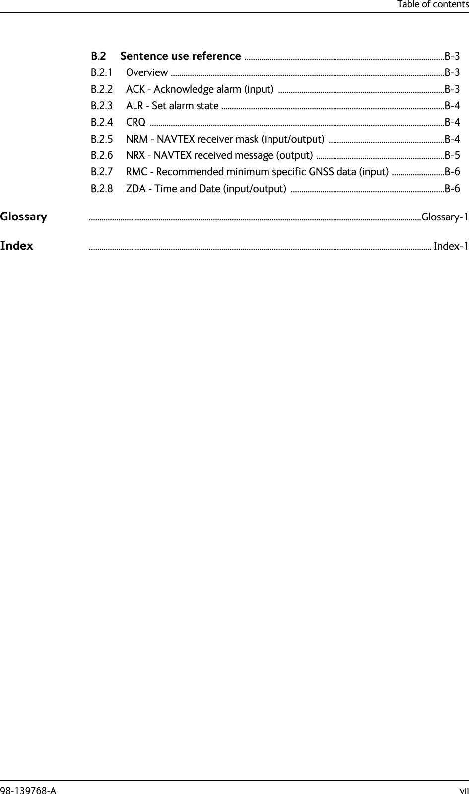 Table of contents98-139768-A viiB.2 Sentence use reference ...............................................................................................B-3B.2.1 Overview ..................................................................................................................................B-3B.2.2 ACK - Acknowledge alarm (input)  ...............................................................................B-3B.2.3 ALR - Set alarm state ..........................................................................................................B-4B.2.4 CRQ ............................................................................................................................................B-4B.2.5 NRM - NAVTEX receiver mask (input/output) .......................................................B-4B.2.6 NRX - NAVTEX received message (output) .............................................................B-5B.2.7 RMC - Recommended minimum specific GNSS data (input) .........................B-6B.2.8 ZDA - Time and Date (input/output)  .........................................................................B-6Glossary ..............................................................................................................................................................Glossary-1Index ................................................................................................................................................................... Index-1