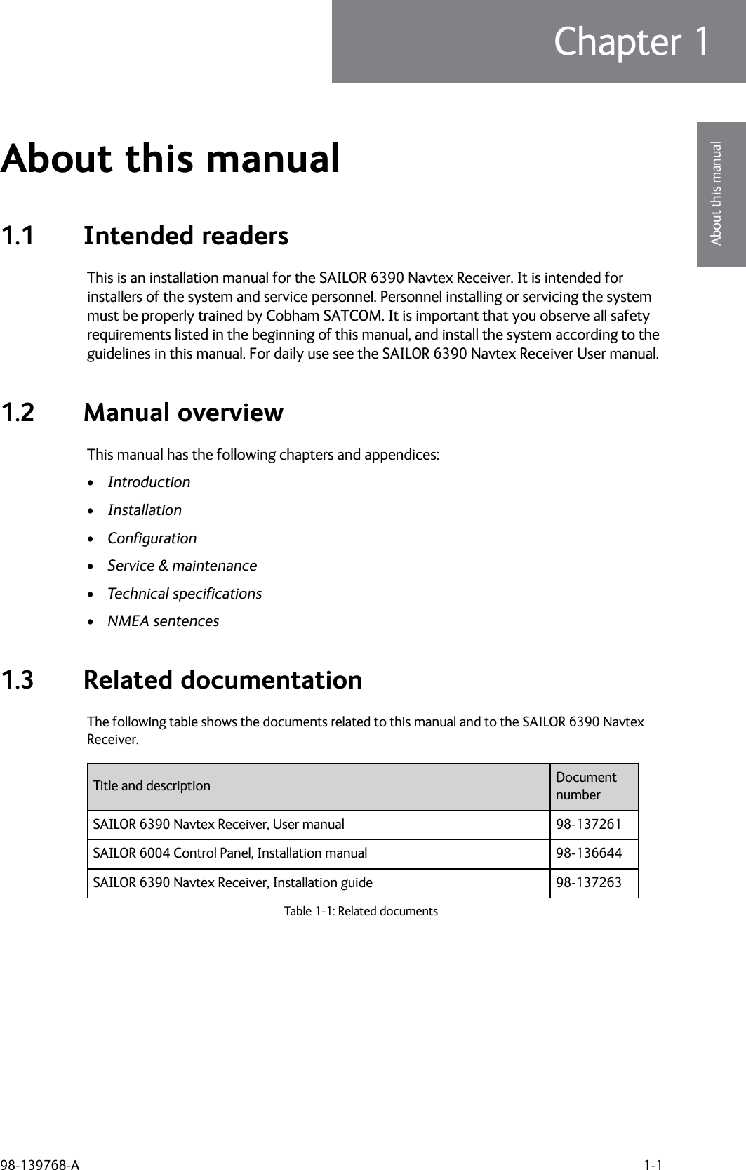 98-139768-A 1-1Chapter 11111About this manualAbout this manual 11.1 Intended readersThis is an installation manual for the SAILOR 6390 Navtex Receiver. It is intended for installers of the system and service personnel. Personnel installing or servicing the system must be properly trained by Cobham SATCOM. It is important that you observe all safety requirements listed in the beginning of this manual, and install the system according to the guidelines in this manual. For daily use see the SAILOR 6390 Navtex Receiver User manual.1.2 Manual overviewThis manual has the following chapters and appendices:•Introduction•Installation•Configuration•Service &amp; maintenance•Technical specifications•NMEA sentences1.3 Related documentationThe following table shows the documents related to this manual and to the SAILOR 6390 Navtex Receiver.Title and description Document numberSAILOR 6390 Navtex Receiver, User manual 98-137261SAILOR 6004 Control Panel, Installation manual  98-136644SAILOR 6390 Navtex Receiver, Installation guide 98-137263Table 1-1: Related documents 