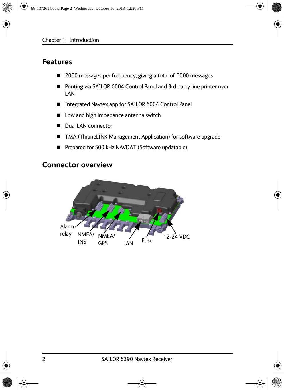 Chapter 1:  Introduction2 SAILOR 6390 Navtex ReceiverFeatures2000 messages per frequency, giving a total of 6000 messagesPrinting via SAILOR 6004 Control Panel and 3rd party line printer over LANIntegrated Navtex app for SAILOR 6004 Control PanelLow and high impedance antenna switchDual LAN connectorTMA (ThraneLINK Management Application) for software upgradePrepared for 500 kHz NAVDAT (Software updatable)Connector overview12-24 VDCNMEA/INSAlarm relay NMEA/GPS LAN Fuse98-137261.book  Page 2  Wednesday, October 16, 2013  12:20 PM