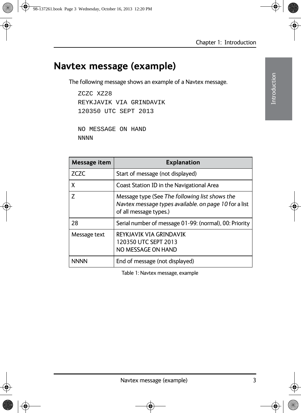 Chapter 1:  IntroductionNavtex message (example) 311111IntroductionNavtex message (example)The following message shows an example of a Navtex message.ZCZC XZ28REYKJAVIK VIA GRINDAVIK 120350 UTC SEPT 2013 NO MESSAGE ON HAND NNNNMessage item ExplanationZCZC Start of message (not displayed)X Coast Station ID in the Navigational AreaZ Message type (See The following list shows the Navtex message types available. on page 10 for a list of all message types.)28 Serial number of message 01-99: (normal), 00: PriorityMessage text REYKJAVIK VIA GRINDAVIK120350 UTC SEPT 2013 NO MESSAGE ON HAND NNNN End of message (not displayed)Table 1: Navtex message, example 98-137261.book  Page 3  Wednesday, October 16, 2013  12:20 PM