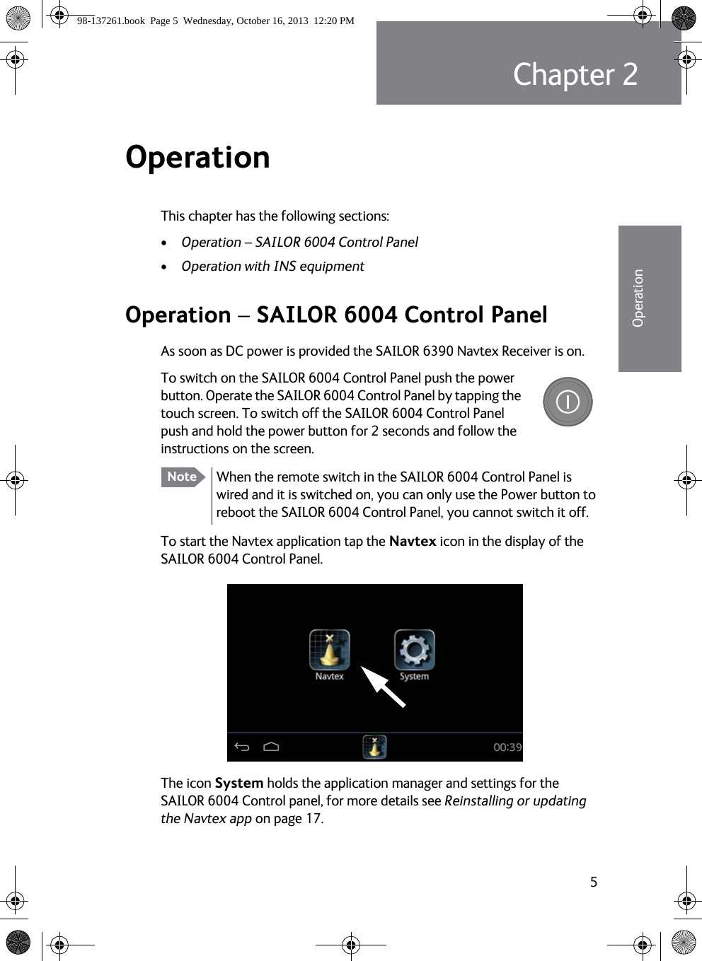 5Chapter 222222OperationOperation 2This chapter has the following sections:•Operation – SAILOR 6004 Control Panel•Operation with INS equipmentOperation – SAILOR 6004 Control PanelAs soon as DC power is provided the SAILOR 6390 Navtex Receiver is on. To switch on the SAILOR 6004 Control Panel push the power button. Operate the SAILOR 6004 Control Panel by tapping the touch screen. To switch off the SAILOR 6004 Control Panel push and hold the power button for 2 seconds and follow the instructions on the screen.To start the Navtex application tap the Navtex icon in the display of the SAILOR 6004 Control Panel.The icon System holds the application manager and settings for the SAILOR 6004 Control panel, for more details see Reinstalling or updating the Navtex app on page 17.Note When the remote switch in the SAILOR 6004 Control Panel is wired and it is switched on, you can only use the Power button to reboot the SAILOR 6004 Control Panel, you cannot switch it off.98-137261.book  Page 5  Wednesday, October 16, 2013  12:20 PM