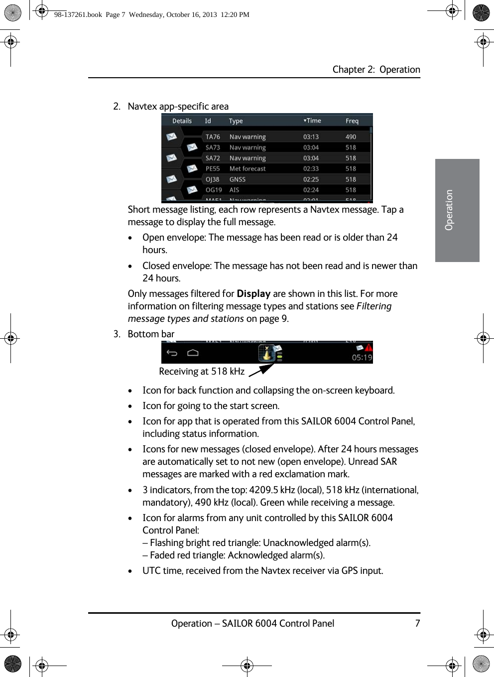 Chapter 2:  OperationOperation – SAILOR 6004 Control Panel 722222Operation2. Navtex app-specific area Short message listing, each row represents a Navtex message. Tap a message to display the full message.• Open envelope: The message has been read or is older than 24 hours.• Closed envelope: The message has not been read and is newer than 24 hours.Only messages filtered for Display are shown in this list. For more information on filtering message types and stations see Filtering message types and stations on page 9.3. Bottom bar• Icon for back function and collapsing the on-screen keyboard.• Icon for going to the start screen.• Icon for app that is operated from this SAILOR 6004 Control Panel, including status information.• Icons for new messages (closed envelope). After 24 hours messages are automatically set to not new (open envelope). Unread SAR messages are marked with a red exclamation mark.• 3 indicators, from the top: 4209.5 kHz (local), 518 kHz (international, mandatory), 490 kHz (local). Green while receiving a message.• Icon for alarms from any unit controlled by this SAILOR 6004 Control Panel:– Flashing bright red triangle: Unacknowledged alarm(s).– Faded red triangle: Acknowledged alarm(s).• UTC time, received from the Navtex receiver via GPS input.Receiving at 518 kHz98-137261.book  Page 7  Wednesday, October 16, 2013  12:20 PM
