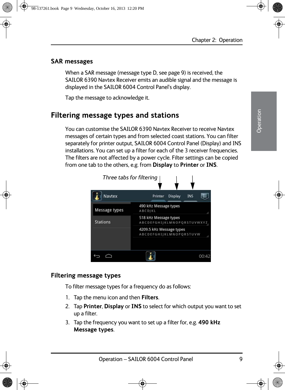 Chapter 2:  OperationOperation – SAILOR 6004 Control Panel 922222OperationSAR messagesWhen a SAR message (message type D, see page 9) is received, the SAILOR 6390 Navtex Receiver emits an audible signal and the message is displayed in the SAILOR 6004 Control Panel’s display.Tap the message to acknowledge it.Filtering message types and stationsYou can customise the SAILOR 6390 Navtex Receiver to receive Navtex messages of certain types and from selected coast stations. You can filter separately for printer output, SAILOR 6004 Control Panel (Display) and INS installations. You can set up a filter for each of the 3 receiver frequencies. The filters are not affected by a power cycle. Filter settings can be copied from one tab to the others, e.g. from Display to Printer or INS.Filtering message typesTo filter message types for a frequency do as follows:1. Tap the menu icon and then Filters.2. Tap Printer, Display or INS to select for which output you want to set up a filter.3. Tap the frequency you want to set up a filter for, e.g. 490 kHz Message types.Three tabs for filtering98-137261.book  Page 9  Wednesday, October 16, 2013  12:20 PM