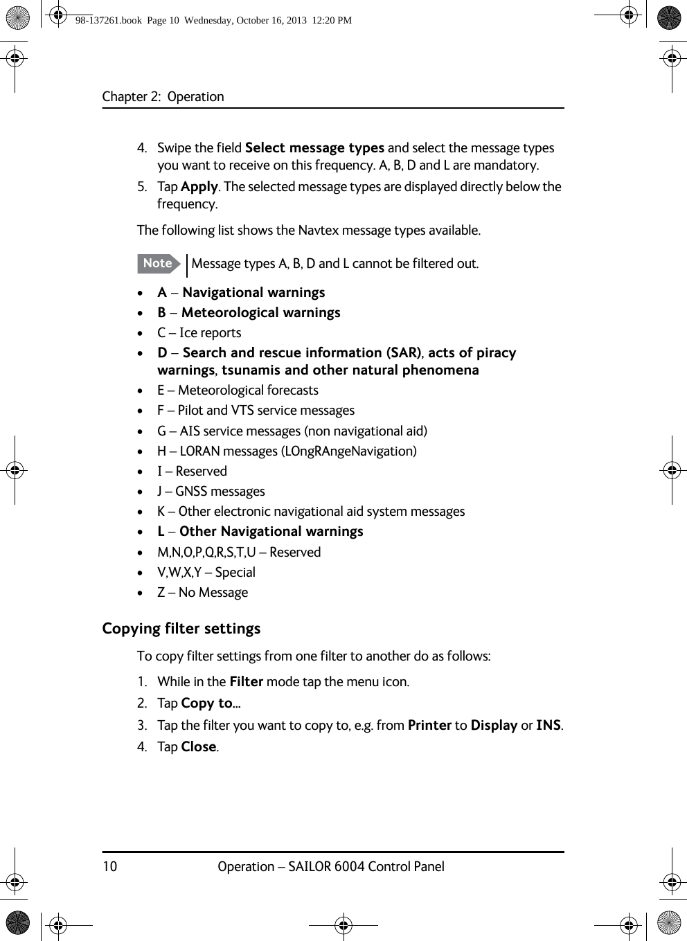 Chapter 2:  Operation10 Operation – SAILOR 6004 Control Panel4. Swipe the field Select message types and select the message types you want to receive on this frequency. A, B, D and L are mandatory.5. Tap Apply. The selected message types are displayed directly below the frequency.The following list shows the Navtex message types available. • A – Navigational warnings• B – Meteorological warnings• C – Ice reports• D – Search and rescue information (SAR), acts of piracy warnings, tsunamis and other natural phenomena• E – Meteorological forecasts• F – Pilot and VTS service messages• G – AIS service messages (non navigational aid)• H – LORAN messages (LOngRAngeNavigation)• I – Reserved• J – GNSS messages• K – Other electronic navigational aid system messages• L – Other Navigational warnings• M,N,O,P,Q,R,S,T,U – Reserved• V,W,X,Y – Special• Z – No MessageCopying filter settingsTo copy filter settings from one filter to another do as follows:1. While in the Filter mode tap the menu icon.2. Tap Copy to...3. Tap the filter you want to copy to, e.g. from Printer to Display or INS.4. Tap Close.Note Message types A, B, D and L cannot be filtered out.98-137261.book  Page 10  Wednesday, October 16, 2013  12:20 PM