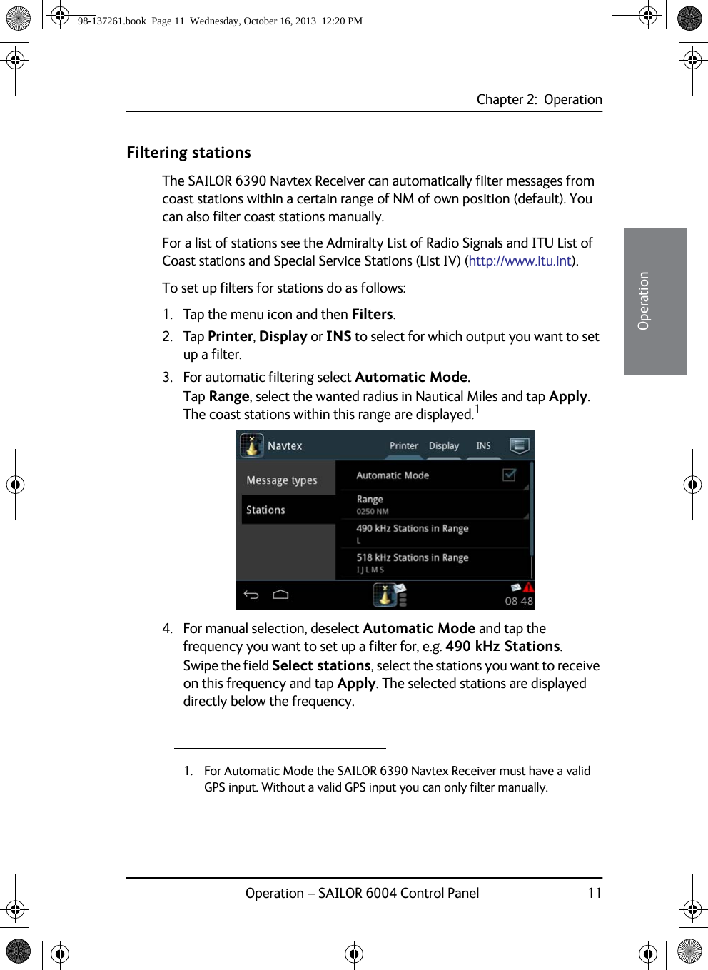 Chapter 2:  OperationOperation – SAILOR 6004 Control Panel 1122222OperationFiltering stationsThe SAILOR 6390 Navtex Receiver can automatically filter messages from coast stations within a certain range of NM of own position (default). You can also filter coast stations manually.For a list of stations see the Admiralty List of Radio Signals and ITU List of Coast stations and Special Service Stations (List IV) (http://www.itu.int).To set up filters for stations do as follows:1. Tap the menu icon and then Filters.2. Tap Printer, Display or INS to select for which output you want to set up a filter.3. For automatic filtering select Automatic Mode.Tap Range, select the wanted radius in Nautical Miles and tap Apply. The coast stations within this range are displayed.14. For manual selection, deselect Automatic Mode and tap the frequency you want to set up a filter for, e.g. 490 kHz Stations.Swipe the field Select stations, select the stations you want to receive on this frequency and tap Apply. The selected stations are displayed directly below the frequency.1. For Automatic Mode the SAILOR 6390 Navtex Receiver must have a valid GPS input. Without a valid GPS input you can only filter manually. 98-137261.book  Page 11  Wednesday, October 16, 2013  12:20 PM