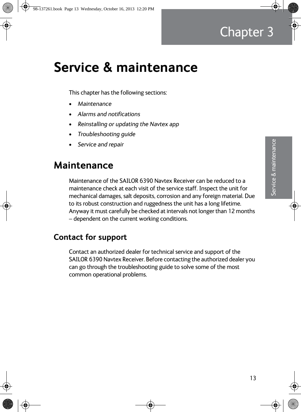 13Chapter 333333Service &amp; maintenanceService &amp; maintenance 3This chapter has the following sections:•Maintenance•Alarms and notifications•Reinstalling or updating the Navtex app•Troubleshooting guide•Service and repairMaintenanceMaintenance of the SAILOR 6390 Navtex Receiver can be reduced to a maintenance check at each visit of the service staff. Inspect the unit for mechanical damages, salt deposits, corrosion and any foreign material. Due to its robust construction and ruggedness the unit has a long lifetime. Anyway it must carefully be checked at intervals not longer than 12 months – dependent on the current working conditions.Contact for supportContact an authorized dealer for technical service and support of the SAILOR 6390 Navtex Receiver. Before contacting the authorized dealer you can go through the troubleshooting guide to solve some of the most common operational problems.98-137261.book  Page 13  Wednesday, October 16, 2013  12:20 PM