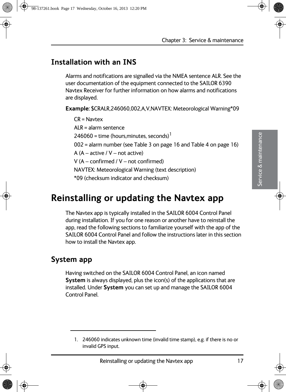 Chapter 3:  Service &amp; maintenanceReinstalling or updating the Navtex app 1733333Service &amp; maintenanceInstallation with an INSAlarms and notifications are signalled via the NMEA sentence ALR. See the user documentation of the equipment connected to the SAILOR 6390 Navtex Receiver for further information on how alarms and notifications are displayed.Example: $CRALR,246060,002,A,V,NAVTEX: Meteorological Warning*09CR = NavtexALR = alarm sentence246060 = time (hours,minutes, seconds)1002 = alarm number (see Table 3 on page 16 and Table 4 on page 16)A (A – active / V – not active)V (A – confirmed / V – not confirmed)NAVTEX: Meteorological Warning (text description)*09 (checksum indicator and checksum)Reinstalling or updating the Navtex appThe Navtex app is typically installed in the SAILOR 6004 Control Panel during installation. If you for one reason or another have to reinstall the app, read the following sections to familiarize yourself with the app of the SAILOR 6004 Control Panel and follow the instructions later in this section how to install the Navtex app.System appHaving switched on the SAILOR 6004 Control Panel, an icon named System is always displayed, plus the icon(s) of the applications that are installed. Under System you can set up and manage the SAILOR 6004 Control Panel.1. 246060 indicates unknown time (invalid time stamp), e.g. if there is no or invalid GPS input.98-137261.book  Page 17  Wednesday, October 16, 2013  12:20 PM