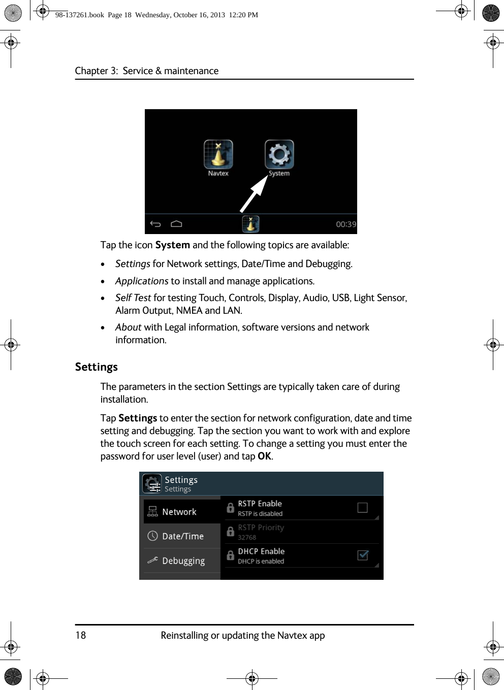 Chapter 3:  Service &amp; maintenance18 Reinstalling or updating the Navtex appTap the icon System and the following topics are available:•Settings for Network settings, Date/Time and Debugging.•Applications to install and manage applications.•Self Test for testing Touch, Controls, Display, Audio, USB, Light Sensor, Alarm Output, NMEA and LAN.•About with Legal information, software versions and network information.SettingsThe parameters in the section Settings are typically taken care of during installation. Tap Settings to enter the section for network configuration, date and time setting and debugging. Tap the section you want to work with and explore the touch screen for each setting. To change a setting you must enter the password for user level (user) and tap OK.98-137261.book  Page 18  Wednesday, October 16, 2013  12:20 PM
