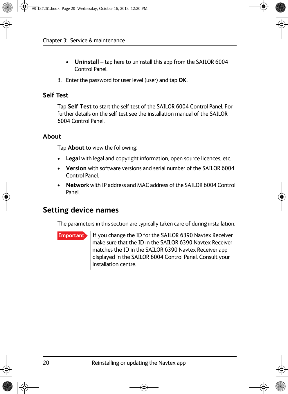 Chapter 3:  Service &amp; maintenance20 Reinstalling or updating the Navtex app•Uninstall – tap here to uninstall this app from the SAILOR 6004 Control Panel. 3. Enter the password for user level (user) and tap OK.Self TestTap Self Test to start the self test of the SAILOR 6004 Control Panel. For further details on the self test see the installation manual of the SAILOR 6004 Control Panel.AboutTap About to view the following:•Legal with legal and copyright information, open source licences, etc.•Version with software versions and serial number of the SAILOR 6004 Control Panel.•Network with IP address and MAC address of the SAILOR 6004 Control Panel. Setting device namesThe parameters in this section are typically taken care of during installation. Important If you change the ID for the SAILOR 6390 Navtex Receiver make sure that the ID in the SAILOR 6390 Navtex Receiver matches the ID in the SAILOR 6390 Navtex Receiver app displayed in the SAILOR 6004 Control Panel. Consult your installation centre.98-137261.book  Page 20  Wednesday, October 16, 2013  12:20 PM