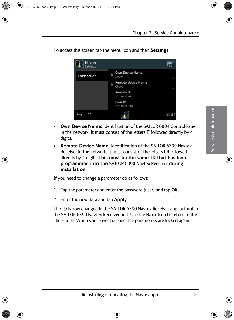 Chapter 3:  Service &amp; maintenanceReinstalling or updating the Navtex app 2133333Service &amp; maintenanceTo access this screen tap the menu icon and then Settings.•Own Device Name: Identification of the SAILOR 6004 Control Panel in the network. It must consist of the letters II followed directly by 4 digits.•Remote Device Name: Identification of the SAILOR 6390 Navtex Receiver in the network. It must consist of the letters CR followed directly by 4 digits. This must be the same ID that has been programmed into the SAILOR 6390 Navtex Receiver during installation.If you need to change a parameter do as follows:1. Tap the parameter and enter the password (user) and tap OK.2. Enter the new data and tap Apply.The ID is now changed in the SAILOR 6390 Navtex Receiver app, but not in the SAILOR 6390 Navtex Receiver unit. Use the Back icon to return to the idle screen. When you leave the page, the parameters are locked again.98-137261.book  Page 21  Wednesday, October 16, 2013  12:20 PM