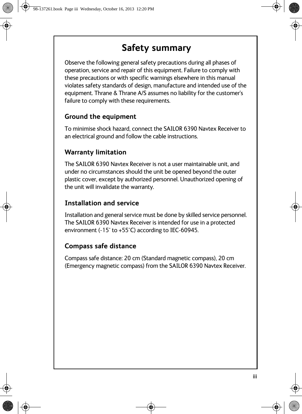 iiiSafety summaryObserve the following general safety precautions during all phases of operation, service and repair of this equipment. Failure to comply with these precautions or with specific warnings elsewhere in this manual violates safety standards of design, manufacture and intended use of the equipment. Thrane &amp; Thrane A/S assumes no liability for the customer&apos;s failure to comply with these requirements.Ground the equipmentTo minimise shock hazard, connect the SAILOR 6390 Navtex Receiver to an electrical ground and follow the cable instructions.Warranty limitationThe SAILOR 6390 Navtex Receiver is not a user maintainable unit, and under no circumstances should the unit be opened beyond the outer plastic cover, except by authorized personnel. Unauthorized opening of the unit will invalidate the warranty.Installation and serviceInstallation and general service must be done by skilled service personnel. The SAILOR 6390 Navtex Receiver is intended for use in a protected environment (-15° to +55°C) according to IEC-60945.Compass safe distanceCompass safe distance: 20 cm (Standard magnetic compass), 20 cm (Emergency magnetic compass) from the SAILOR 6390 Navtex Receiver.98-137261.book  Page iii  Wednesday, October 16, 2013  12:20 PM