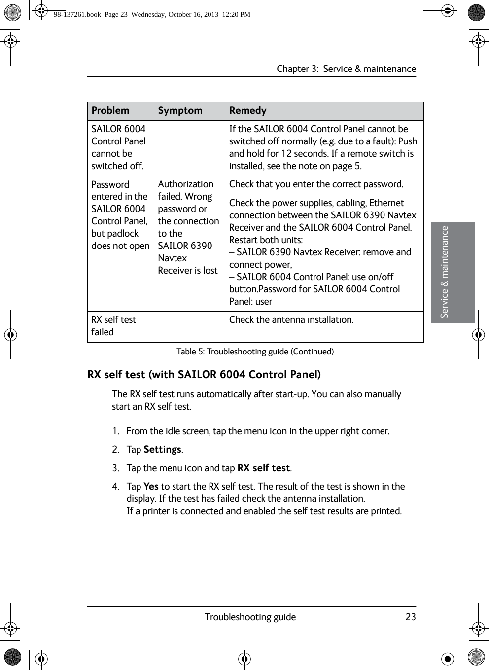 Chapter 3:  Service &amp; maintenanceTroubleshooting guide 2333333Service &amp; maintenanceRX self test (with SAILOR 6004 Control Panel)The RX self test runs automatically after start-up. You can also manually start an RX self test.1. From the idle screen, tap the menu icon in the upper right corner.2. Tap Settings.3. Tap the menu icon and tap RX self test.4. Tap Yes to start the RX self test. The result of the test is shown in the display. If the test has failed check the antenna installation. If a printer is connected and enabled the self test results are printed.SAILOR 6004 Control Panel cannot be switched off.If the SAILOR 6004 Control Panel cannot be switched off normally (e.g. due to a fault): Push and hold for 12 seconds. If a remote switch is installed, see the note on page 5.Password entered in the SAILOR 6004 Control Panel, but padlock does not openAuthorization failed. Wrong password or the connection to the SAILOR 6390 Navtex Receiver is lostCheck that you enter the correct password.Check the power supplies, cabling, Ethernet connection between the SAILOR 6390 Navtex Receiver and the SAILOR 6004 Control Panel. Restart both units: – SAILOR 6390 Navtex Receiver: remove and connect power, – SAILOR 6004 Control Panel: use on/off button.Password for SAILOR 6004 Control Panel: userRX self test failedCheck the antenna installation.Problem Symptom RemedyTable 5: Troubleshooting guide (Continued)98-137261.book  Page 23  Wednesday, October 16, 2013  12:20 PM