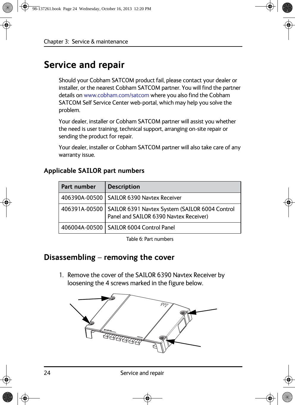 Chapter 3:  Service &amp; maintenance24 Service and repairService and repairShould your Cobham SATCOM product fail, please contact your dealer or installer, or the nearest Cobham SATCOM partner. You will find the partner details on www.cobham.com/satcom where you also find the Cobham SATCOM Self Service Center web-portal, which may help you solve the problem.Your dealer, installer or Cobham SATCOM partner will assist you whether the need is user training, technical support, arranging on-site repair or sending the product for repair.Your dealer, installer or Cobham SATCOM partner will also take care of any warranty issue. Applicable SAILOR part numbersDisassembling – removing the cover1. Remove the cover of the SAILOR 6390 Navtex Receiver by loosening the 4 screws marked in the figure below.Part number Description406390A-00500 SAILOR 6390 Navtex Receiver406391A-00500 SAILOR 6391 Navtex System (SAILOR 6004 Control Panel and SAILOR 6390 Navtex Receiver)406004A-00500 SAILOR 6004 Control PanelTable 6: Part numbers98-137261.book  Page 24  Wednesday, October 16, 2013  12:20 PM