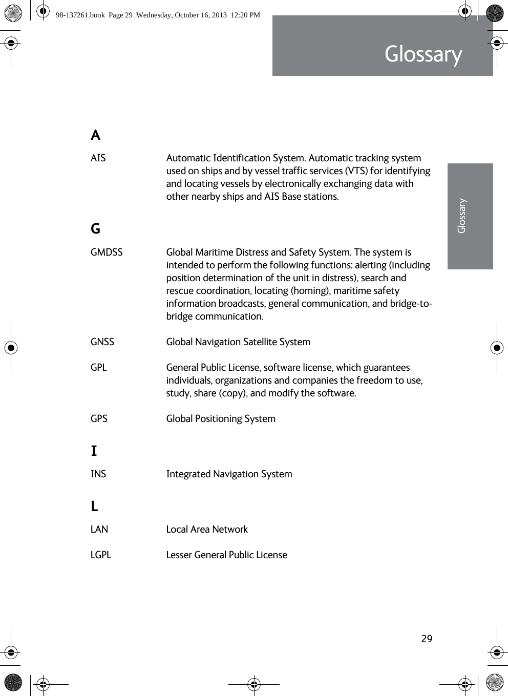 29GlossaryBBBBBGlossaryGlossary BAAIS Automatic Identification System. Automatic tracking system used on ships and by vessel traffic services (VTS) for identifying and locating vessels by electronically exchanging data with other nearby ships and AIS Base stations. GGMDSS Global Maritime Distress and Safety System. The system is intended to perform the following functions: alerting (including position determination of the unit in distress), search and rescue coordination, locating (homing), maritime safety information broadcasts, general communication, and bridge-to-bridge communication. GNSS Global Navigation Satellite System GPL General Public License, software license, which guarantees individuals, organizations and companies the freedom to use, study, share (copy), and modify the software. GPS Global Positioning System IINS Integrated Navigation System LLAN Local Area Network LGPL Lesser General Public License 98-137261.book  Page 29  Wednesday, October 16, 2013  12:20 PM