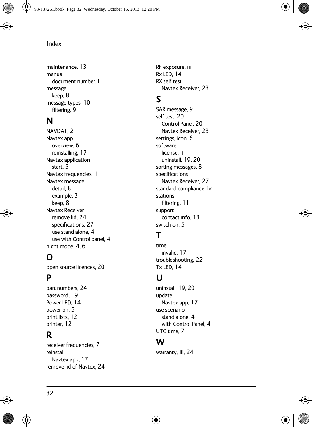 Index32maintenance, 13manualdocument number, imessagekeep, 8message types, 10filtering, 9NNAVDAT, 2Navtex appoverview, 6reinstalling, 17Navtex applicationstart, 5Navtex frequencies, 1Navtex messagedetail, 8example, 3keep, 8Navtex Receiverremove lid, 24specifications, 27use stand alone, 4use with Control panel, 4night mode, 4, 6Oopen source licences, 20Ppart numbers, 24password, 19Power LED, 14power on, 5print lists, 12printer, 12Rreceiver frequencies, 7reinstallNavtex app, 17remove lid of Navtex, 24RF exposure, iiiRx LED, 14RX self testNavtex Receiver, 23SSAR message, 9self test, 20Control Panel, 20Navtex Receiver, 23settings, icon, 6softwarelicense, iiuninstall, 19, 20sorting messages, 8specificationsNavtex Receiver, 27standard compliance, ivstationsfiltering, 11supportcontact info, 13switch on, 5Ttimeinvalid, 17troubleshooting, 22Tx LED, 14Uuninstall, 19, 20updateNavtex app, 17use scenariostand alone, 4with Control Panel, 4UTC time, 7Wwarranty, iii, 2498-137261.book  Page 32  Wednesday, October 16, 2013  12:20 PM