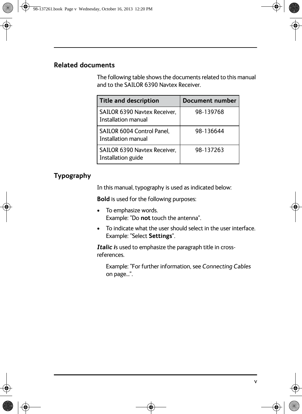 vRelated documentsThe following table shows the documents related to this manual and to the SAILOR 6390 Navtex Receiver.TypographyIn this manual, typography is used as indicated below:Bold is used for the following purposes:• To emphasize words. Example: “Do not touch the antenna”.• To indicate what the user should select in the user interface. Example: “Select Settings”. Italic is used to emphasize the paragraph title in cross-references.Example: “For further information, see Connecting Cables on page...”.Title and description Document numberSAILOR 6390 Navtex Receiver, Installation manual98-139768SAILOR 6004 Control Panel, Installation manual 98-136644SAILOR 6390 Navtex Receiver, Installation guide98-13726398-137261.book  Page v  Wednesday, October 16, 2013  12:20 PM
