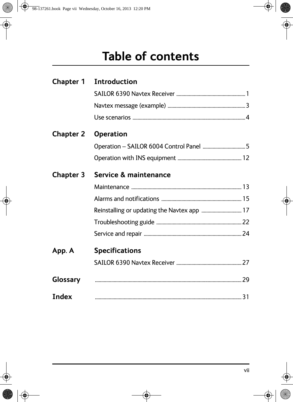 viiTable of contentsChapter 1 IntroductionSAILOR 6390 Navtex Receiver .......................................................1Navtex message (example) ..............................................................3Use scenarios ..........................................................................................4Chapter 2 OperationOperation – SAILOR 6004 Control Panel ..................................5Operation with INS equipment ...................................................12Chapter 3 Service &amp; maintenanceMaintenance ........................................................................................13Alarms and notifications ................................................................15Reinstalling or updating the Navtex app  ................................17Troubleshooting guide ....................................................................22Service and repair ..............................................................................24App. A SpecificationsSAILOR 6390 Navtex Receiver ....................................................27Glossary .....................................................................................................................29Index .....................................................................................................................3198-137261.book  Page vii  Wednesday, October 16, 2013  12:20 PM