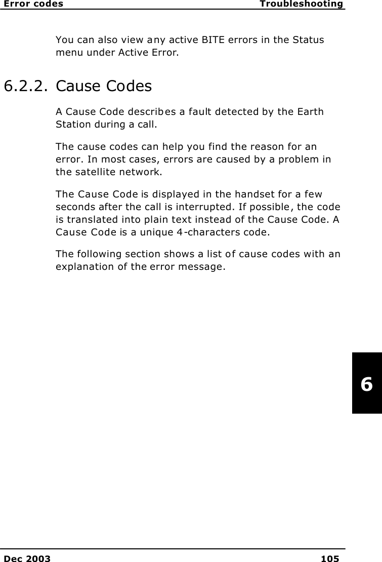   Error codes Troubleshooting    Dec 2003 105   6 You can also view any active BITE errors in the Status menu under Active Error. 6.2.2. Cause Codes A Cause Code describes a fault detected by the Earth Station during a call.  The cause codes can help you find the reason for an error. In most cases, errors are caused by a problem in the satellite network.  The Cause Code is displayed in the handset for a few seconds after the call is interrupted. If possible, the code is translated into plain text instead of the Cause Code. A Cause Code is a unique 4-characters code. The following section shows a list of cause codes with an explanation of the error message.  