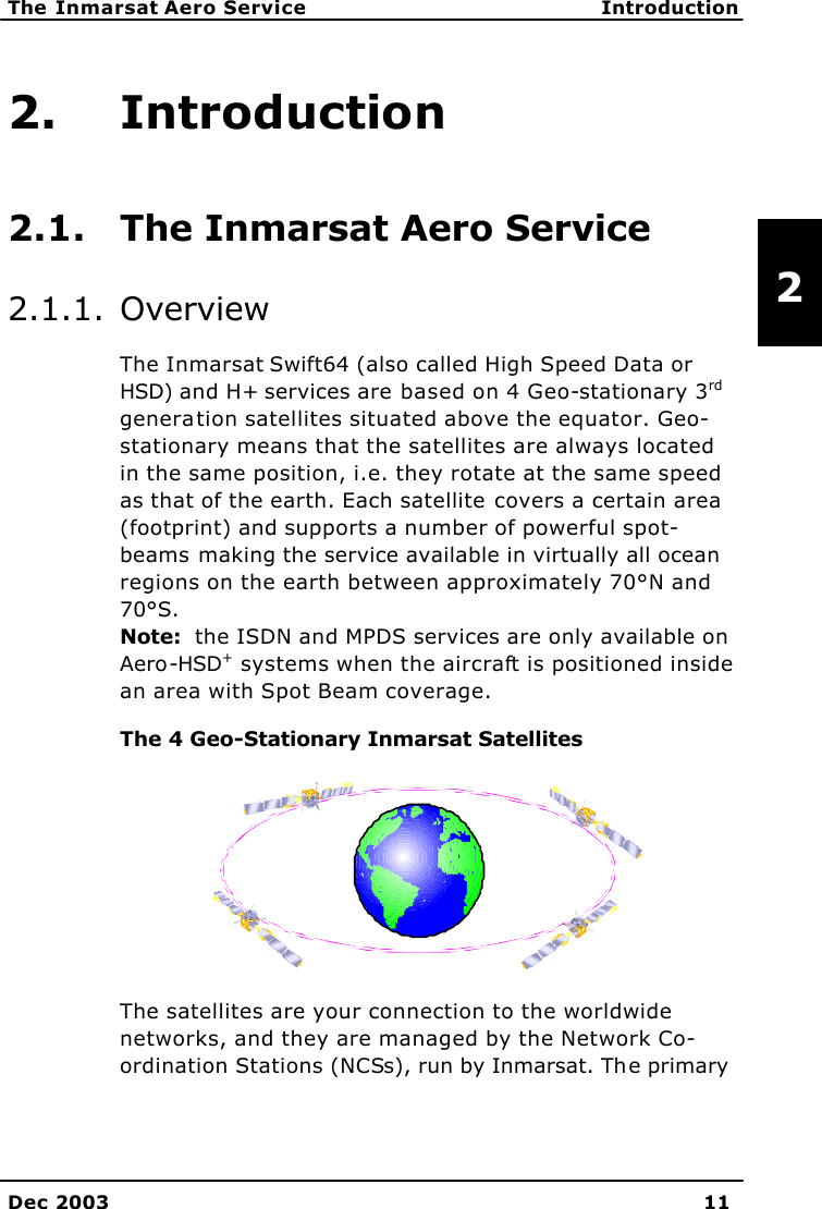   The Inmarsat Aero Service Introduction    Dec 2003 11   2 2. Introduction 2.1. The Inmarsat Aero Service 2.1.1. Overview The Inmarsat Swift64 (also called High Speed Data or HSD) and H+ services are based on 4 Geo-stationary 3rd generation satellites situated above the equator. Geo-stationary means that the satellites are always located in the same position, i.e. they rotate at the same speed as that of the earth. Each satellite covers a certain area (footprint) and supports a number of powerful spot-beams making the service available in virtually all ocean regions on the earth between approximately 70°N and 70°S.  Note:  the ISDN and MPDS services are only available on Aero-HSD+ systems when the aircraft is positioned inside an area with Spot Beam coverage. The 4 Geo-Stationary Inmarsat Satellites The satellites are your connection to the worldwide networks, and they are managed by the Network Co-ordination Stations (NCSs), run by Inmarsat. The primary 
