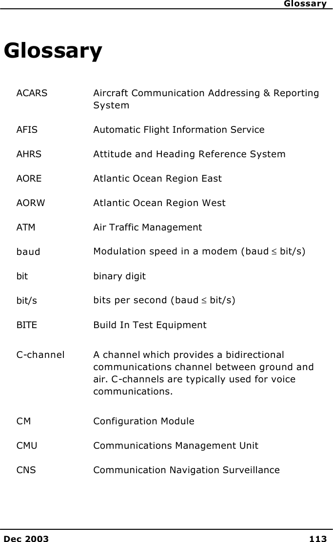      Glossary Dec 2003 113  Glossary ACARS Aircraft Communication Addressing &amp; Reporting System AFIS Automatic Flight Information Service AHRS Attitude and Heading Reference System AORE Atlantic Ocean Region East AORW Atlantic Ocean Region West ATM Air Traffic Management baud Modulation speed in a modem (baud ≤ bit/s) bit binary digit bit/s bits per second (baud ≤ bit/s) BITE Build In Test Equipment C-channel A channel which provides a bidirectional communications channel between ground and air. C-channels are typically used for voice communications. CM Configuration Module CMU Communications Management Unit CNS Communication Navigation Surveillance 