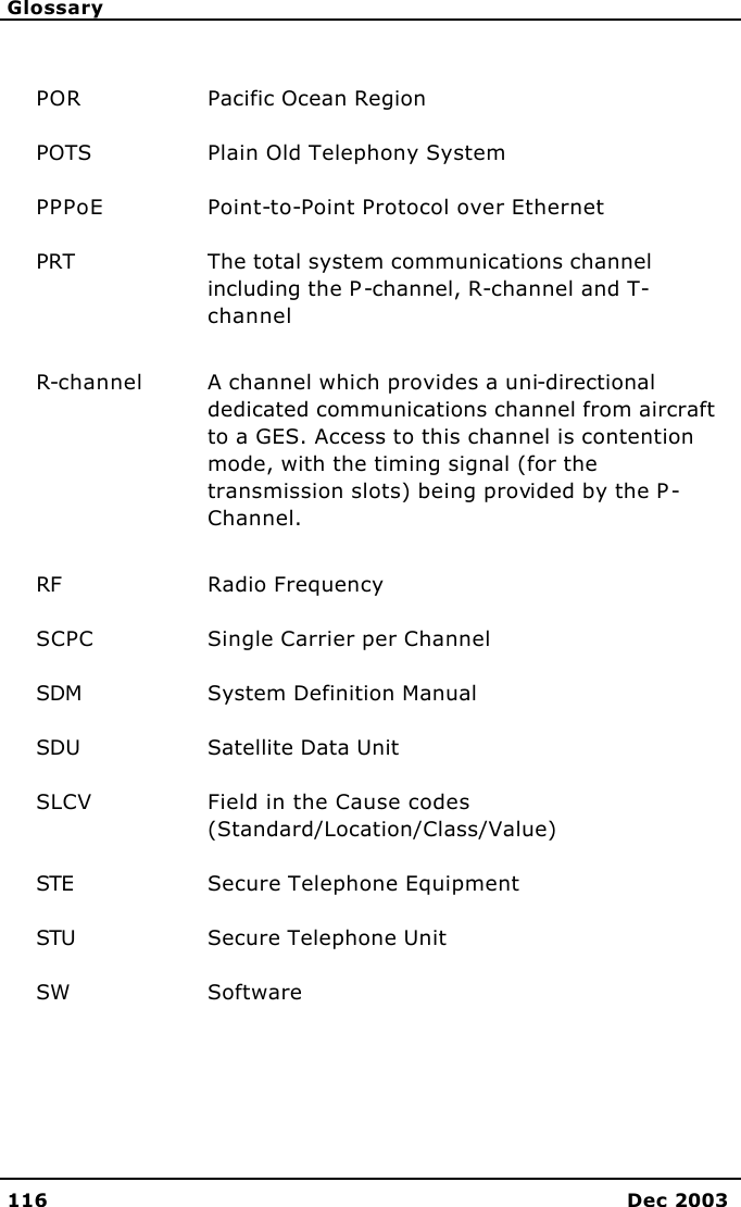     Glossary   116 Dec 2003  POR Pacific Ocean Region POTS Plain Old Telephony System PPPoE Point-to-Point Protocol over Ethernet PRT The total system communications channel including the P-channel, R-channel and T-channel R-channel   A channel which provides a uni-directional dedicated communications channel from aircraft to a GES. Access to this channel is contention mode, with the timing signal (for the transmission slots) being provided by the P-Channel. RF Radio Frequency SCPC Single Carrier per Channel SDM System Definition Manual SDU Satellite Data Unit SLCV Field in the Cause codes (Standard/Location/Class/Value) STE Secure Telephone Equipment STU Secure Telephone Unit SW Software 