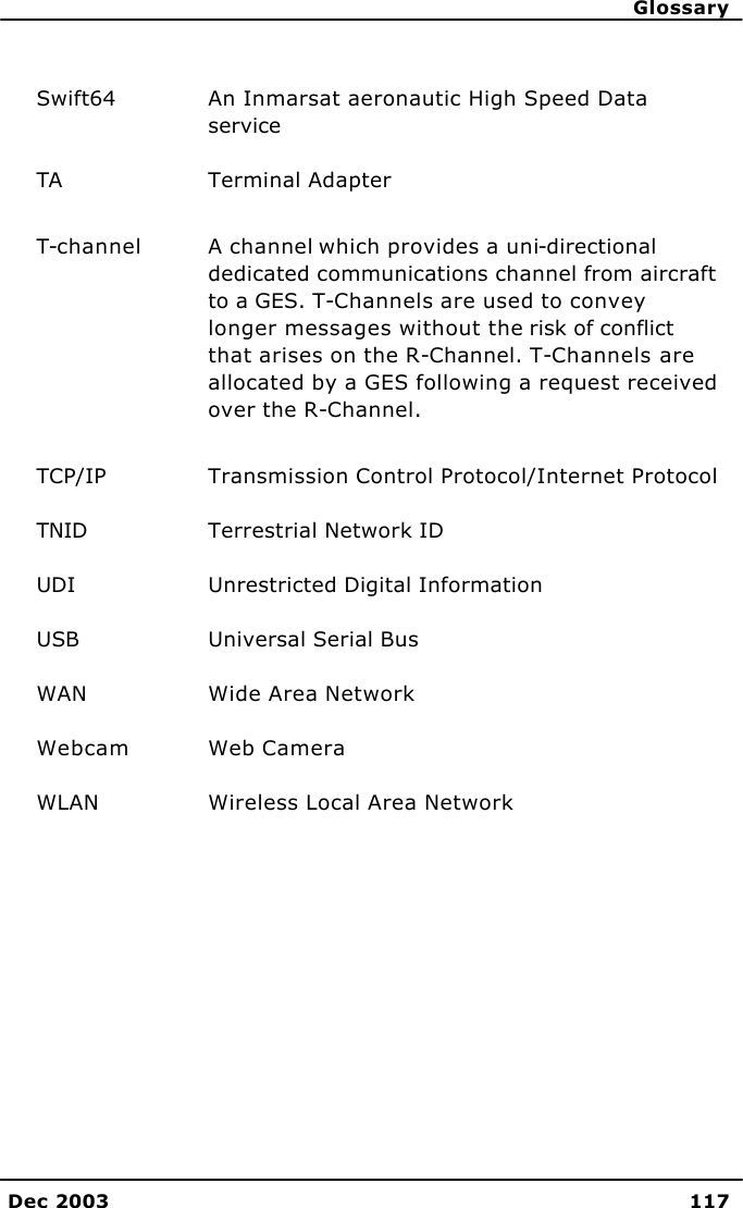      Glossary Dec 2003 117  Swift64 An Inmarsat aeronautic High Speed Data service TA Terminal Adapter T-channel A channel which provides a uni-directional dedicated communications channel from aircraft to a GES. T-Channels are used to convey longer messages without the risk of conflict that arises on the R-Channel. T-Channels are allocated by a GES following a request received over the R-Channel. TCP/IP Transmission Control Protocol/Internet Protocol TNID Terrestrial Network ID  UDI Unrestricted Digital Information USB Universal Serial Bus WAN Wide Area Network Webcam Web Camera WLAN Wireless Local Area Network      
