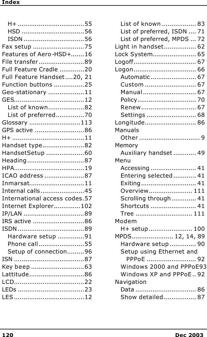     Index   120 Dec 2003  H+ ...................................55 HSD .................................56 ISDN ................................56 Fax setup ...........................75 Features of Aero-HSD+.......16 File transfer........................89 Full Feature Cradle .............20 Full Feature Handset....20, 21 Function buttons ................25 Geo-stationary ...................11 GES.....................................12 List of known...................82 List of preferred...............70 Glossary ...........................113 GPS active ..........................86 H+ ......................................11 Handset type......................82 HandsetSetup ....................60 Heading..............................87 HPA.....................................19 ICAO address .....................87 Inmarsat.............................11 Internal calls.......................45 International access codes.57 Internet Explorer..............102 IP/LAN ................................89 IRS active ...........................86 ISDN ...................................89 Hardware setup ..............91 Phone call........................55 Setup of connection.........96 ISN .....................................87 Key beep............................63 Lattitude.............................86 LCD.....................................22 LEDs ...................................23 LES.....................................12 List of known .................. 83 List of preferred, ISDN .... 71 List of preferred, MPDS ... 72 Light in handset................. 62 Lock System....................... 65 Logoff................................. 67 Logon................................. 66 Automatic........................ 67 Custom ........................... 67 Manual............................ 67 Policy............................... 70 Renew............................. 67 Settings .......................... 68 Longitude........................... 86 Manuals Other ................................ 9 Memory Auxiliary handset ............ 49 Menu Accessing ........................ 41 Entering selected............ 41 Exiting............................. 41 Overview....................... 111 Scrolling through............. 41 Shortcuts ........................ 41 Tree .............................. 111 Modem H+ setup....................... 100 MPDS...................... 12, 14, 89 Hardware setup.............. 90 Setup using Ethernet and PPPoE .......................... 92 Windows 2000 and PPPoE93 Windows XP and PPPoE.. 92 Navigation Data ................................ 86 Show detailed................. 87 