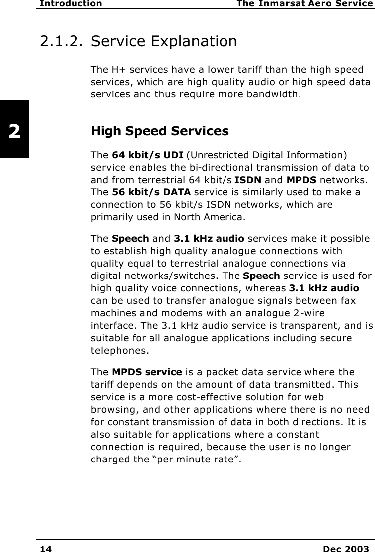   Introduction The Inmarsat Aero Service 14 Dec 2003   2 2.1.2. Service Explanation  The H+ services have a lower tariff than the high speed services, which are high quality audio or high speed data services and thus require more bandwidth. High Speed Services The 64 kbit/s UDI (Unrestricted Digital Information) service enables the bi-directional transmission of data to and from terrestrial 64 kbit/s ISDN and MPDS networks. The 56 kbit/s DATA service is similarly used to make a connection to 56 kbit/s ISDN networks, which are primarily used in North America. The Speech and 3.1 kHz audio services make it possible to establish high quality analogue connections with quality equal to terrestrial analogue connections via digital networks/switches. The Speech service is used for high quality voice connections, whereas 3.1 kHz audio can be used to transfer analogue signals between fax machines and modems with an analogue 2-wire interface. The 3.1 kHz audio service is transparent, and is suitable for all analogue applications including secure telephones. The MPDS service is a packet data service where the tariff depends on the amount of data transmitted. This service is a more cost-effective solution for web browsing, and other applications where there is no need for constant transmission of data in both directions. It is also suitable for applications where a constant connection is required, because the user is no longer charged the “per minute rate”. 