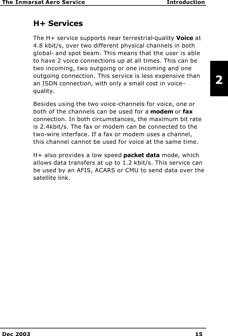   The Inmarsat Aero Service Introduction    Dec 2003 15   2 H+ Services The H+ service supports near terrestrial-quality Voice at 4.8 kbit/s, over two different physical channels in both global- and spot beam. This means that the user is able to have 2 voice connections up at all times. This can be two incoming, two outgoing or one incoming and one outgoing connection. This service is less expensive than an ISDN connection, with only a small cost in voice-quality. Besides using the two voice-channels for voice, one or both of the channels can be used for a modem or fax connection. In both circumstances, the maximum bit rate is 2.4kbit/s. The fax or modem can be connected to the two-wire interface. If a fax or modem uses a channel, this channel cannot be used for voice at the same time. H+ also provides a low speed packet data mode, which allows data transfers at up to 1.2 kbit/s. This service can be used by an AFIS, ACARS or CMU to send data over the satellite link.